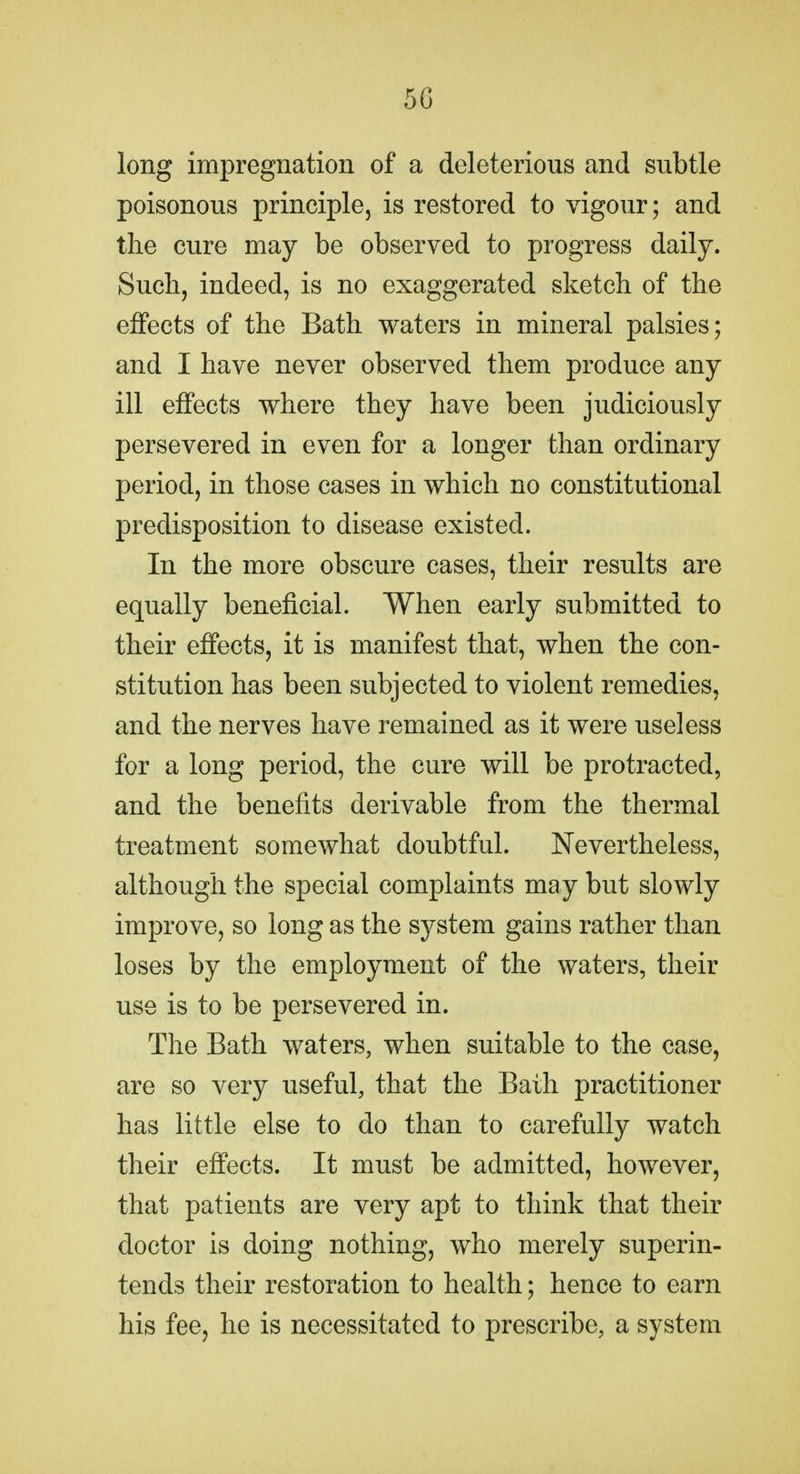 long impregnation of a deleterious and subtle poisonous principle, is restored to vigour; and the cure may be observed to progress daily. Such, indeed, is no exaggerated sketch of the effects of the Bath waters in mineral palsies; and I have never observed them produce any ill effects where they have been judiciously persevered in even for a longer than ordinary period, in those cases in which no constitutional predisposition to disease existed. In the more obscure cases, their results are equally beneficial. When early submitted to their effects, it is manifest that, when the con- stitution has been subjected to violent remedies, and the nerves have remained as it were useless for a long period, the cure will be protracted, and the benefits derivable from the thermal treatment somewhat doubtful. Nevertheless, although the special complaints may but slowly improve, so long as the system gains rather than loses by the employment of the waters, their use is to be persevered in. The Bath waters, when suitable to the case, are so very useful, that the Bath practitioner has little else to do than to carefully watch their effects. It must be admitted, however, that patients are very apt to think that their doctor is doing nothing, who merely superin- tends their restoration to health; hence to earn his fee, he is necessitated to prescribe, a system