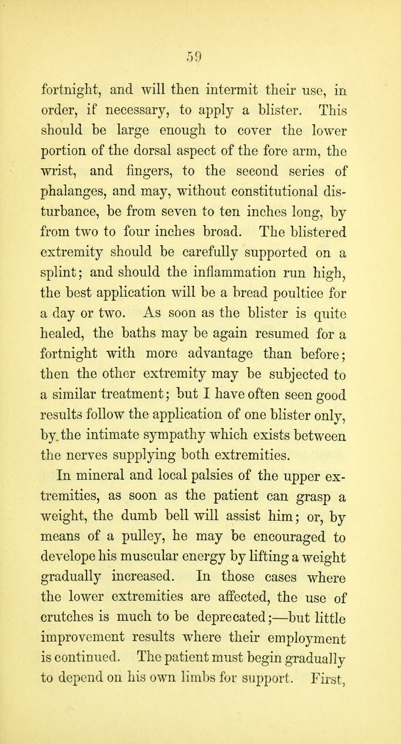 fortnight, and will then intermit their use, in order, if necessary, to apply a blister. This should be large enough to cover the lower portion of the dorsal aspect of the fore arm, the wrist, and fingers, to the second series of phalanges, and may, without constitutional dis- turbance, be from seven to ten inches long, by from two to four inches broad. The blistered extremity should be carefully supported on a splint; and should the inflammation run high, the best application will be a bread poultice for a day or two. As soon as the blister is quite healed, the baths may be again resumed for a fortnight with more advantage than before; then the other extremity may be subjected to a similar treatment; but I have often seen good results follow the application of one blister only, by. the intimate sympathy which exists between the nerves supplying both extremities. In mineral and local palsies of the upper ex- tremities, as soon as the patient can grasp a weight, the dumb bell will assist him; or, by means of a pulley, he may be encouraged to develope his muscular energy by lifting a weight gradually increased. In those cases where the lower extremities are affected, the use of crutches is much to be deprecated;—but little improvement results where their employment is continued. The patient must begin gradually to depend on his own limbs for support. First,