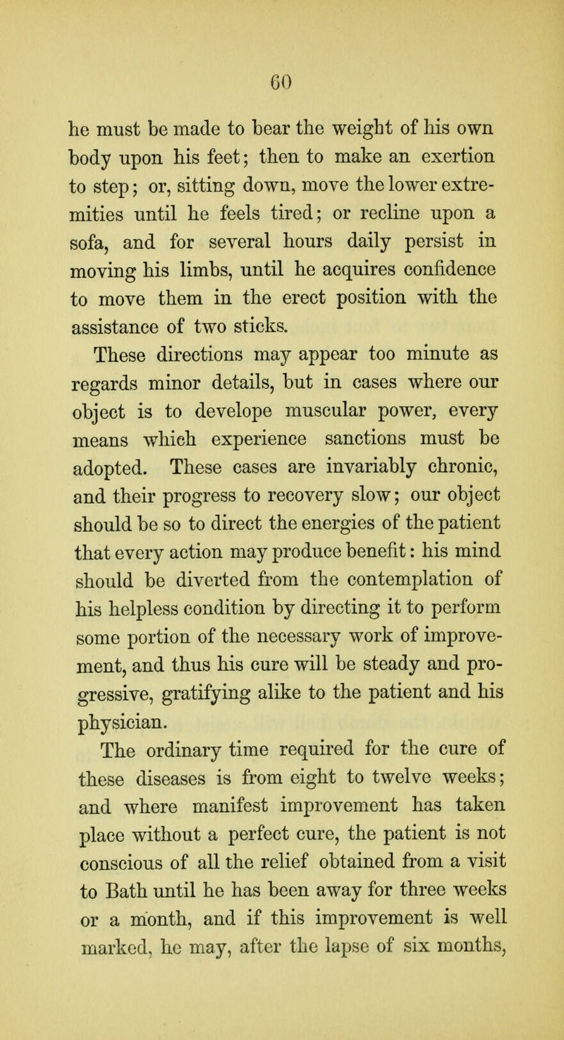 he must be made to bear the weight of his own body upon his feet; then to make an exertion to step; or, sitting down, move the lower extre- mities until he feels tired; or recline upon a sofa, and for several hours daily persist in moving his limbs, until he acquires confidence to move them in the erect position with the assistance of two sticks. These directions may appear too minute as regards minor details, but in cases where our object is to develope muscular power, every means which experience sanctions must be adopted. These cases are invariably chronic, and their progress to recovery slow; our object should be so to direct the energies of the patient that every action may produce benefit: his mind should be diverted from the contemplation of his helpless condition by directing it to perform some portion of the necessary work of improve- ment, and thus his cure will be steady and pro- gressive, gratifying alike to the patient and his physician. The ordinary time required for the cure of these diseases is from eight to twelve weeks; and where manifest improvement has taken place without a perfect cure, the patient is not conscious of all the relief obtained from a visit to Bath until he has been away for three weeks or a month, and if this improvement is well marked, he may, after the lapse of six months,