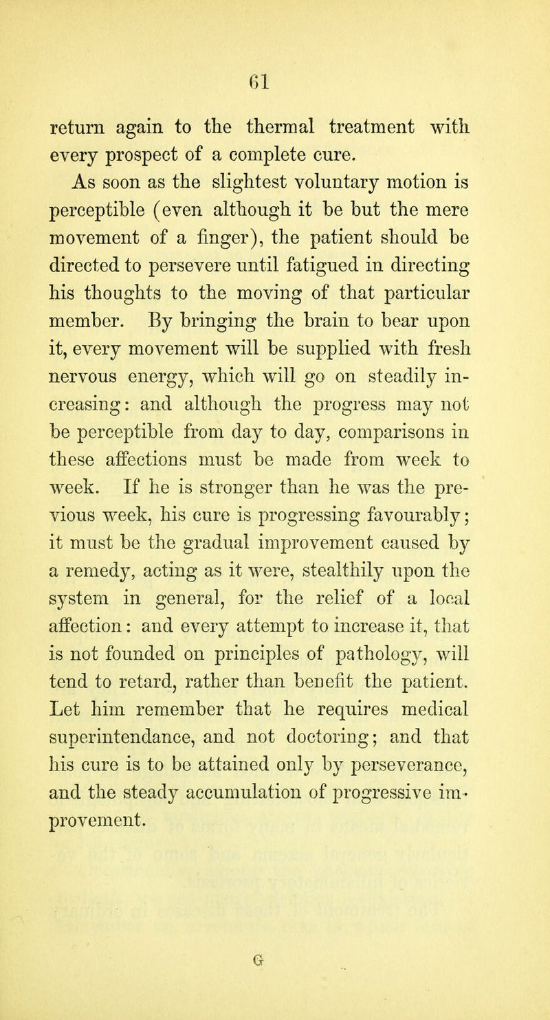 return again to the thermal treatment with every prospect of a complete cure. As soon as the slightest voluntary motion is perceptible (even although it be but the mere movement of a finger), the patient should be directed to persevere until fatigued in directing his thoughts to the moving of that particular member. By bringing the brain to bear upon it, every movement will be supplied with fresh nervous energy, which will go on steadily in- creasing : and although the progress may not be perceptible from day to day, comparisons in these affections must be made from week to week. If he is stronger than he was the pre- vious week, his cure is progressing favourably; it must be the gradual improvement caused by a remedy, acting as it were, stealthily upon the system in general, for the relief of a local affection: and every attempt to increase it, that is not founded on principles of pathology, will tend to retard, rather than benefit the patient. Let him remember that he requires medical superintendance, and not doctoring; and that his cure is to be attained only by perseverance, and the steady accumulation of progressive im- provement.