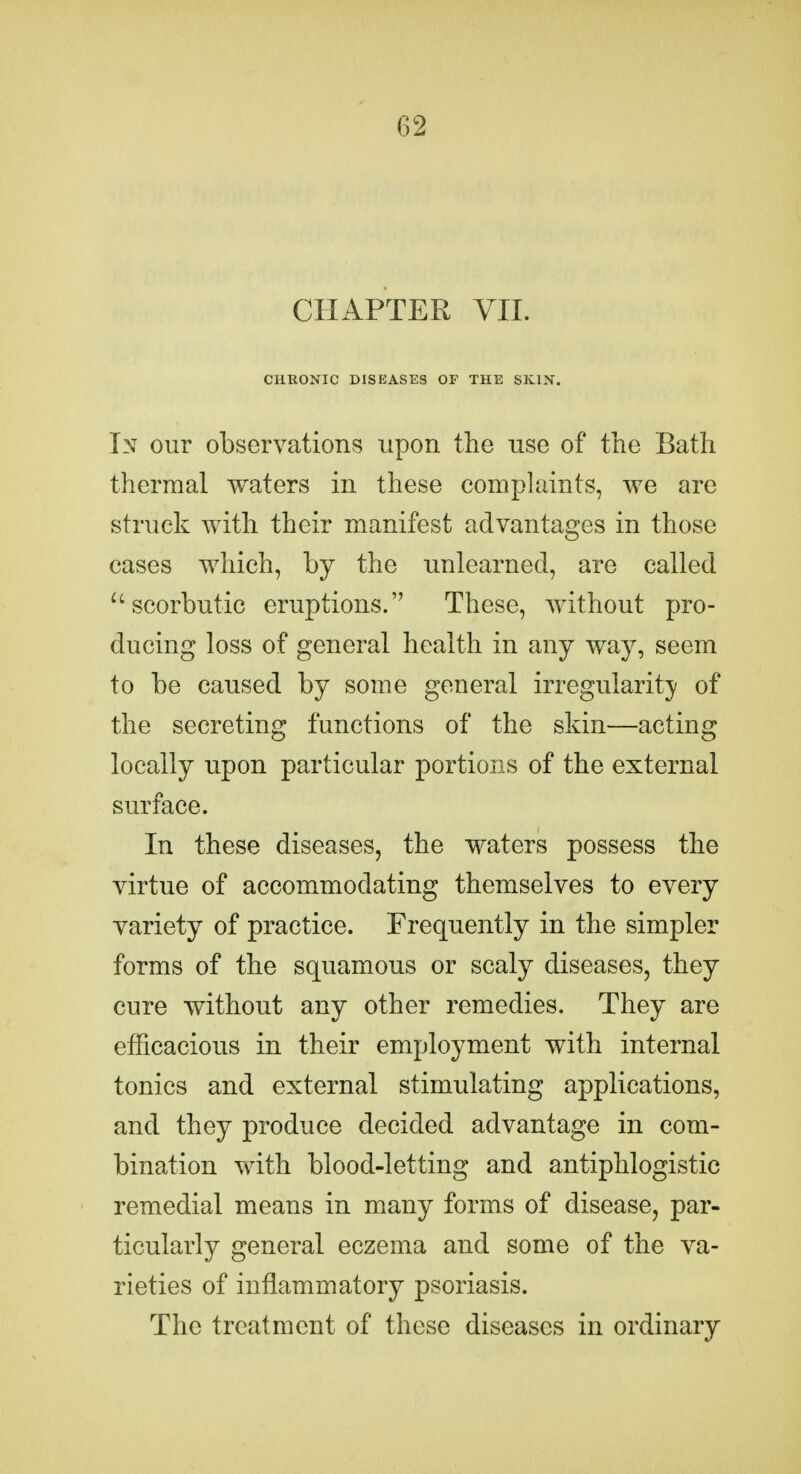 CHAPTER VII. CHRONIC DISEASES OF THE SKIN. In our observations upon the use of the Bath thermal waters in these complaints, we are struck with their manifest advantages in those cases which, by the unlearned, are called ^'scorbutic eruptions. These, without pro- ducing loss of general health in any way, seem to be caused by some general irregularity of the secreting functions of the skin—acting locally upon particular portions of the external surface. In these diseases, the waters possess the virtue of accommodating themselves to every variety of practice. Frequently in the simpler forms of the squamous or scaly diseases, they cure without any other remedies. They are efficacious in their employment with internal tonics and external stimulating applications, and they produce decided advantage in com- bination with blood-letting and antiphlogistic remedial means in many forms of disease, par- ticularly general eczema and some of the va- rieties of inflammatory psoriasis. The treatment of these diseases in ordinary