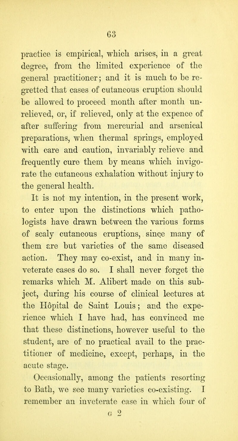practice is empirical, which arises, in a great degree, from the limited experience of the general practitioner; and it is much to be re- gretted that cases of cutaneous eruption should be allowed to proceed month after month un- relieved, or, if relieved, only at the expence of after suffering from mercurial and arsenical preparations, when thermal springs, employed with care and caution, invariably relieve and frequently cure them by means which invigo- rate the cutaneous exhalation without injury to the general health. It is not my intention, in the present work, to enter upon the distinctions which patho- logists have drawn between the various forms of scaly cutaneous eruptions, since many of them are but varieties of the same diseased action. They may co-exist, and in many in- veterate cases do so. I shall never forget the remarks which M. Alibert made on this sub- ject, during his course of clinical lectures at the Hopital de Saint Louis; and the expe- rience which I have had, has convinced me that these distinctions, however useful to the student, are of no practical avail to the prac- titioner of medicine, except, perhaps, in the acute stage. Occasionally, among the patients resorting to Bath, we see many varieties co-existing. I remember an inveterate case in which four of