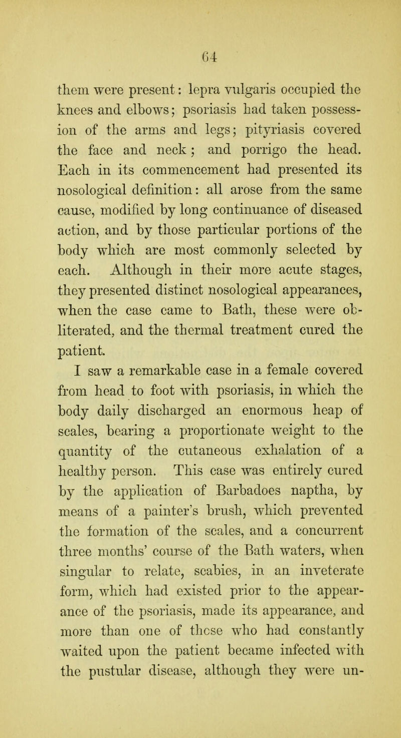 G4 them were present: lepra vulgaris occupied the knees and elbows; psoriasis had taken possess- ion of the arms and legs; pityriasis covered the face and neck; and porrigo the head. Each in its commencement had presented its nosological definition: all arose from the same cause, modified by long continuance of diseased action, and by those particular portions of the body which are most commonly selected by each. Although in their more acute stages, they presented distinct nosological appearances, when the case came to Bath, these were ob- literated, and the thermal treatment cured the patient. I saw a remarkable case in a female covered from head to foot with psoriasis, in which the body daily discharged an enormous heap of scales, bearing a proportionate weight to the quantity of the cutaneous exhalation of a healthy person. This case was entirely cured by the application of Barbadoes naptha, by means of a painter's brush, which prevented the formation of the scales, and a concurrent three months' course of the Bath waters, when singular to relate, scabies, in an inveterate form, which had existed prior to the appear- ance of the psoriasis, made its appearance, and more than one of these who had constantly waited upon the patient became infected with the pustular disease, although they were un-