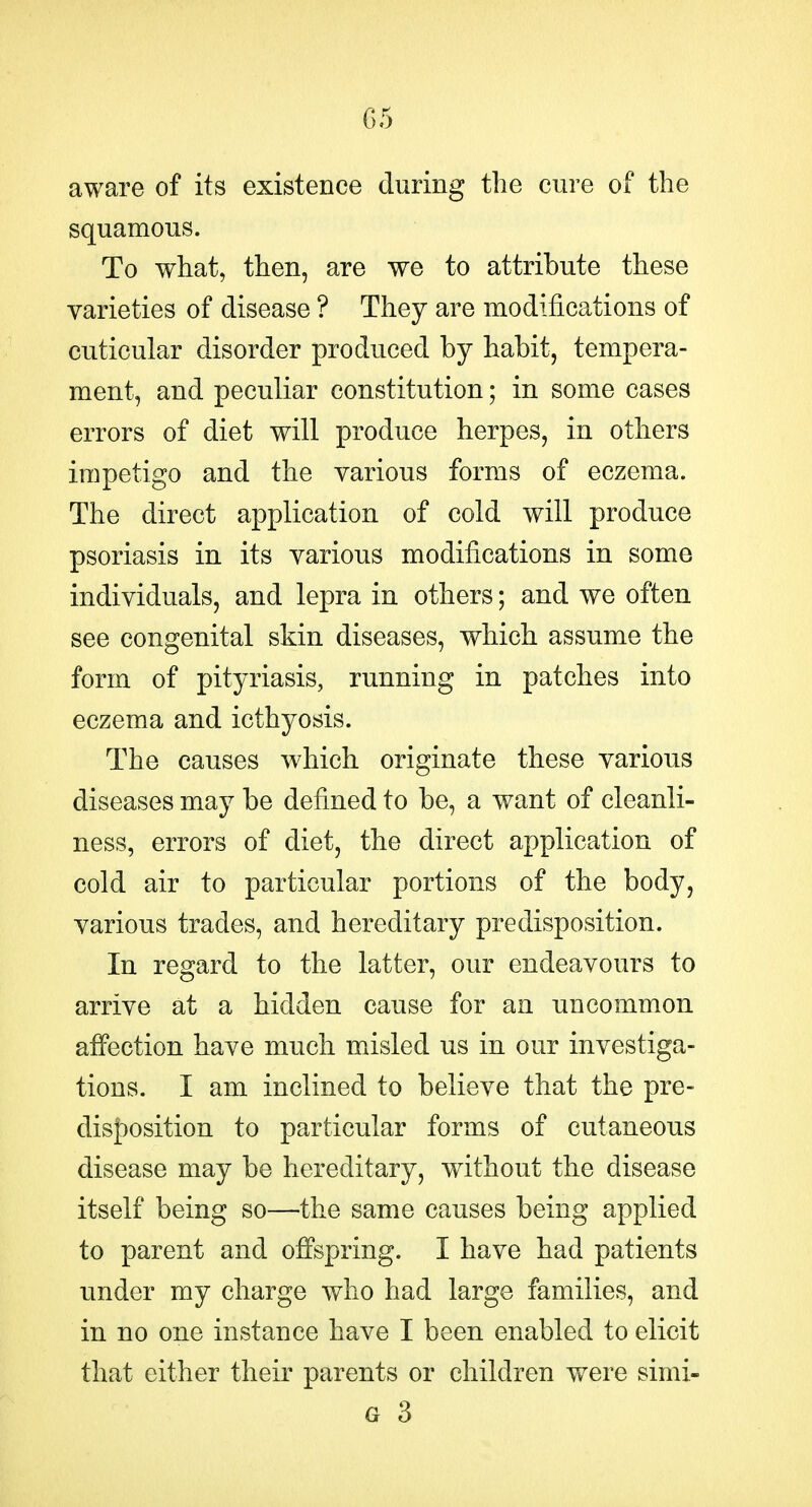 aware of its existence during the cure of the squamous. To what, then, are we to attribute these varieties of disease ? They are modifications of cuticular disorder produced by habit, tempera- ment, and peculiar constitution; in some cases errors of diet will produce herpes, in others impetigo and the various forms of eczema. The direct application of cold will produce psoriasis in its various modifications in some individuals, and lepra in others; and we often see congenital skin diseases, which assume the form of pityriasis, running in patches into eczema and icthyosis. The causes which originate these various diseases may be defined to be, a want of cleanli- ness, errors of diet, the direct application of cold air to particular portions of the body, various trades, and hereditary predisposition. In regard to the latter, our endeavours to arrive at a hidden cause for an uncommon affection have much misled us in our investiga- tions. I am inclined to believe that the pre- dis{)osition to particular forms of cutaneous disease may be hereditary, without the disease itself being so—the same causes being applied to parent and offspring. I have had patients under my charge who had large families, and in no one instance have I been enabled to elicit that either their parents or children were simi-