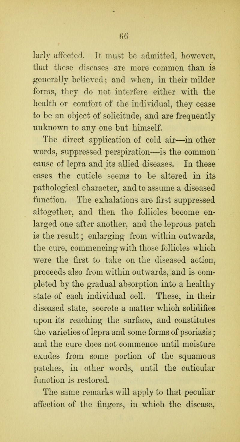 larh^ affected. It must be admitted, howeyer, that these diseases are more common than is generally believed; and when, in their milder forms, they do not interfere either with the health or comfort of the individual, they cease to be an object of solicitude, and are frequently unknown to any one but himself. The direct application of cold air—in other words, suppressed perspiration—is the common cause of lepra and its allied diseases. In these cases the cuticle seems to be altered in its pathological character, and to assume a diseased function. The exhalations are first suppressed altogether, and then the follicles become en- larged one after another, and the leprous patch is the result; enlarging from within outwards, the cure, commencing with those follicles which were the first to take on the diseased action, proceeds also from within outwards, and is com- pleted by the gradual absorption into a healthy state of each individual cell. These, in their diseased state, secrete a matter which solidifies upon its reaching the surface, and constitutes the varieties of lepra and some forms of psoriasis; and the cure does not commence until moisture exudes from some portion of the squamous patches, in other words, until the cuticular function is restored. The same remarks will apply to that peculiar affection of the fingers, in which the disease,