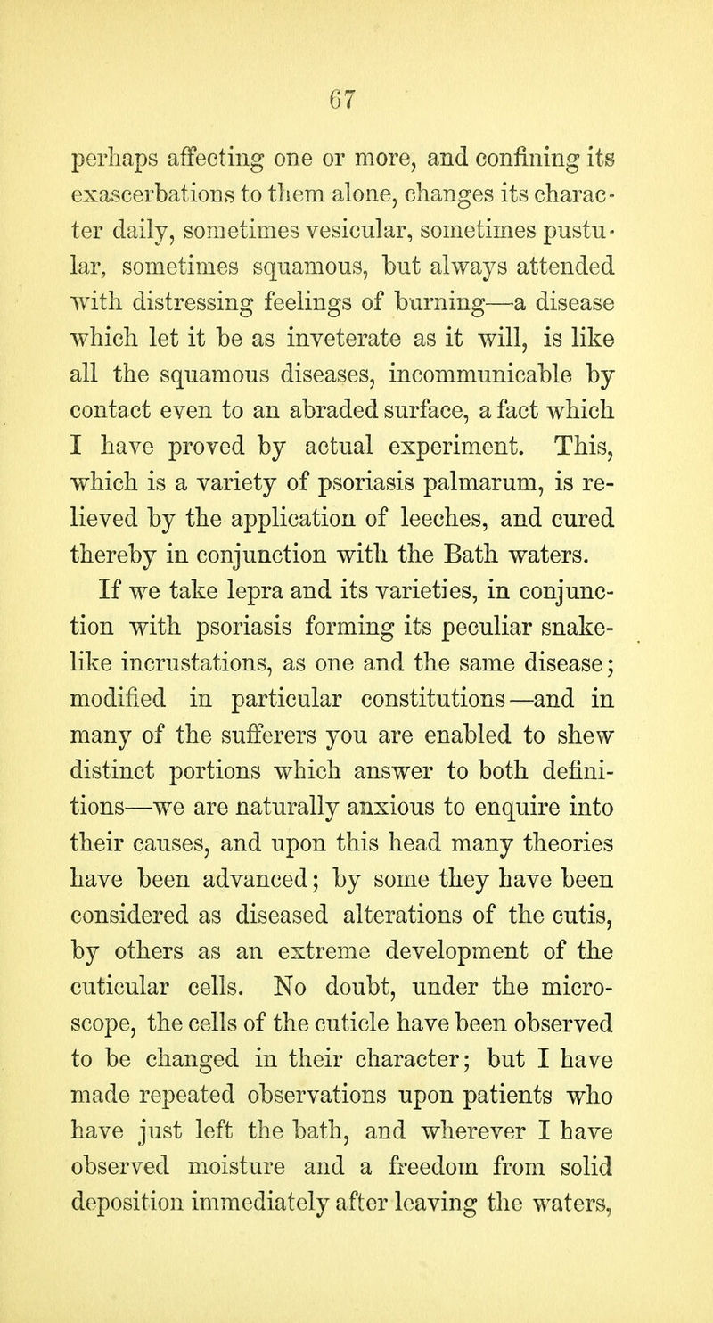 perhaps affecting one or more, and confining its exascerbations to tliem alone, changes its charac- ter daily, sometimes vesicular, sometimes pustu- lar, sometimes squamous, but always attended with distressing feelings of burning—-a disease which let it be as inveterate as it will, is like all the squamous diseases, incommunicable by contact even to an abraded surface, a fact which I have proved by actual experiment. This, which is a variety of psoriasis palmarum, is re- lieved by the application of leeches, and cured thereby in conjunction with the Bath waters. If we take lepra and its varieties, in conjunc- tion with psoriasis forming its peculiar snake- like incrustations, as one and the same disease; modified in particular constitutions—and in many of the sufferers you are enabled to shew distinct portions which answer to both defini- tions—we are naturally anxious to enquire into their causes, and upon this head many theories have been advanced; by some they have been considered as diseased alterations of the cutis, by others as an extreme development of the cuticular cells. No doubt, under the micro- scope, the cells of the cuticle have been observed to be changed in their character; but I have made repeated observations upon patients who have just left the bath, and wherever I have observed moisture and a freedom from solid deposition immediately after leaving the waters,