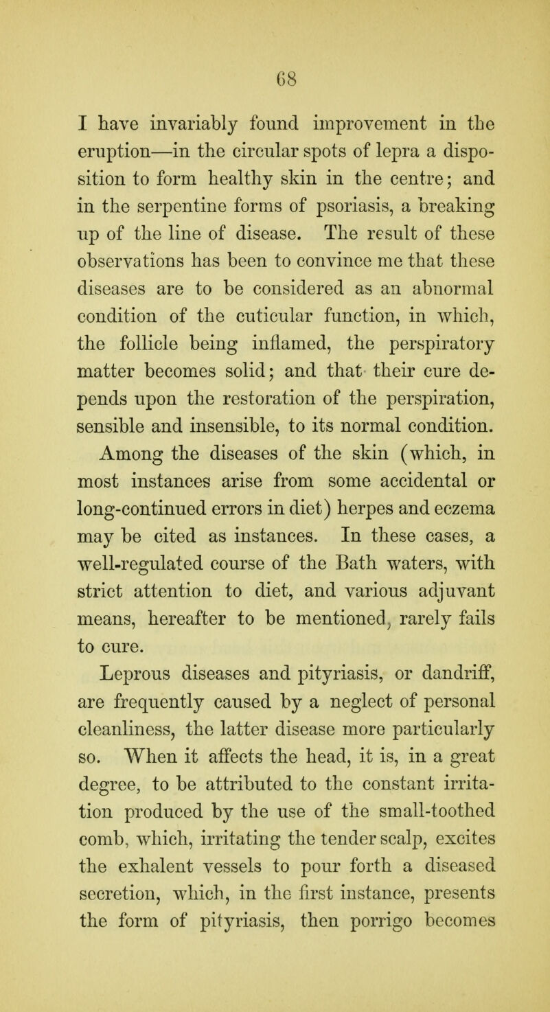 I have invariably found improvement in the eruption—in the circular spots of lepra a dispo- sition to form healthy skin in the centre; and in the serpentine forms of psoriasis, a breaking up of the line of disease. The result of these observations has been to convince me that these diseases are to be considered as an abnormal condition of the cuticular function, in which, the follicle being inflamed, the perspiratory matter becomes solid; and that their cure de- pends upon the restoration of the perspiration, sensible and insensible, to its normal condition. Among the diseases of the skin (which, in most instances arise from some accidental or long-continued errors in diet) herpes and eczema may be cited as instances. In these cases, a well-regulated course of the Bath waters, with strict attention to diet, and various adjuvant means, hereafter to be mentioned^ rarely fails to cure. Leprous diseases and pityriasis, or dandriff, are frequently caused by a neglect of personal cleanliness, the latter disease more particularly so. When it affects the head, it is, in a great degree, to be attributed to the constant irrita- tion produced by the use of the small-toothed comb, which, irritating the tender scalp, excites the exhalent vessels to pour forth a diseased secretion, which, in the first instance, presents the form of pityriasis, then porrigo becomes