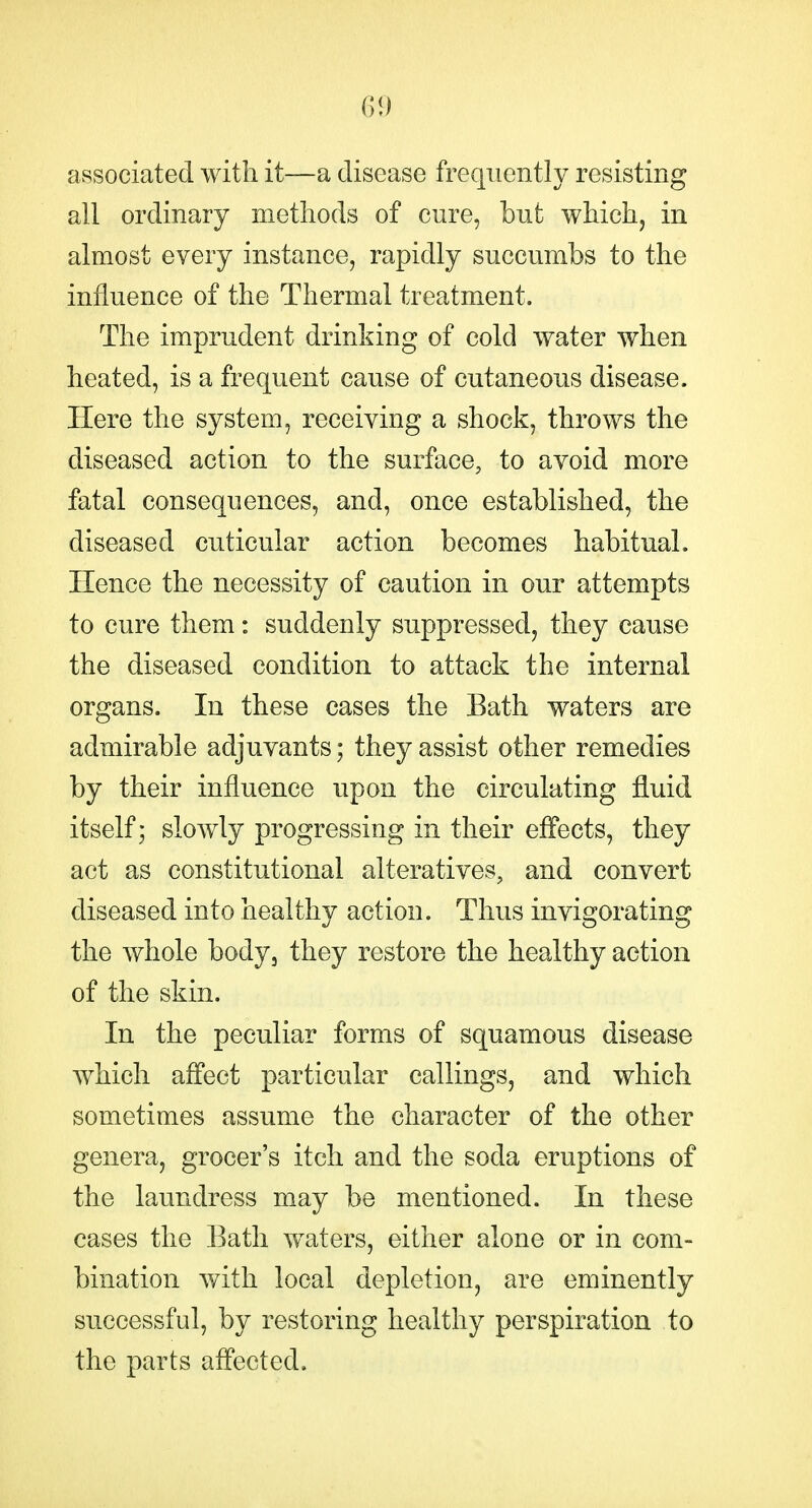 associated with it—a disease frequently resisting all ordinary methods of cure, but which, in almost every instance, rapidly succumbs to the influence of the Thermal treatment. The imprudent drinking of cold water when heated, is a frequent cause of cutaneous disease. Here the system, receiving a shock, throws the diseased action to the surface, to avoid more fatal consequences, and, once established, the diseased cuticular action becomes habitual. Hence the necessity of caution in our attempts to cure them: suddenly suppressed, they cause the diseased condition to attack the internal organs. In these cases the Bath waters are admirable adjuvants; they assist other remedies by their influence upon the circulating fluid itself; slowly progressing in their eff'ects, they act as constitutional alteratives, and convert diseased into healthy action. Thus invigorating the whole body, they restore the healthy action of the skin. In the peculiar forms of squamous disease which affect particular callings, and which sometimes assume the character of the other genera, grocer's itch and the soda eruptions of the laundress may be mentioned. In these cases the Bath waters, either alone or in com- bination with local depletion, are eminently successful, by restoring healthy perspiration to the parts affected.
