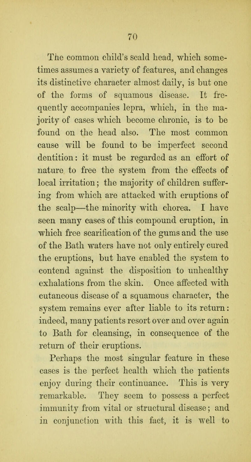 The common child's scald head, which some- times assumes a variety of features, and changes its distinctive character almost daily, is but one of the forms of squamous disease. It fre- quently accompanies lepra, which, in the ma- jority of cases which become chronic, is to be found on the head also. The most common cause will be found to be imperfect second dentition: it must be regarded as an effort of nature to free the system from the effects of local irritation; the majority of children suffer- ing from which are attacked with eruptions of the scalp—the minority with chorea. I have seen many cases of this compound eruption, in which free scarification of the gums and the use of the Bath waters have not only entirely cured the eruptions, but have enabled the system to contend against the disposition to unhealthy exhalations from the skin. Once affected with cutaneous disease of a squamous character, the system remains ever after liable to its return: indeed, many patients resort over and over again to Bath for cleansing, in consequence of the return of their eruptions. Perhaps the most singular feature in these cases is the perfect health which the patients enjoy during their continuance. This is very remarkable. They seem to possess a perfect immunity from vital or structural disease; and in conjunction with this fact, it is well to