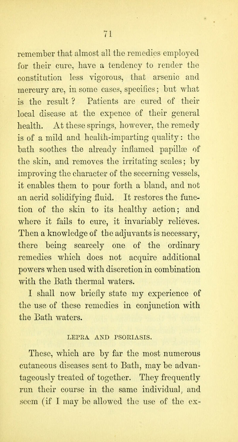 remember that almost all the remedies employed for their cure, have a tendency to render the constitution less vigorous, that arsenic and mercury are, in some cases, specifics; but what is the result ? Patients are cured of their local disease at the expence of their general health. At these springs, however, the remedy is of a mild and health-imparting quality: the bath soothes the already inflamed papillae of the skin, and removes the irritating scales; by improving the character of the secerning vessels, it enables them to pour forth a bland, and not an acrid solidifying fluid. It restores the func- tion of the skin to its healthy action; and where it fails to cure, it invariably relieves. Then a knowledge of the adjuvants is necessary, there being scarcely one of the ordinary remedies which does not acquire additional powers when used with discretion in combination with the Bath thermal waters. I shall now briefly state my experience of the use of these remedies in conjunction with the Eath waters. LEPRA AND PSORIASIS. These, which are by far the most numerous cutaneous diseases sent to Bath, may be advan- tageously treated of together. They frequently run their course in the same individual, and seem (if I may be allowed the use of the ex-