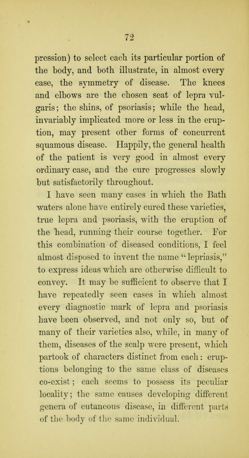 pression) to select each its particular portion of the body, and both illustrate, in almost every case, the symmetry of disease. The knees and elbows are the chosen seat of lepra vul- garis; the shins, of psoriasis; while the head, invariably implicated more or less in the erup- tion, may present other forms of concurrent squamous disease. Happily, the general health of the patient is very good in almost every ordinary case, and the cure progresses slowly but satisfactorily throughout. I have seen many cases in which the Bath waters alone have entirely cured these varieties, true lepra and psoriasis, with the eruption of the head, running their course together. For this combination of diseased conditions, I feel almost disposed to invent the name lepriasis, to express ideas which are otherwise difficult to convey. It may be sufficient to observe that I have repeatedly seen cases in which almost every diagnostic mark of lepra and psoriasis have been observed, and not only so, but of many of their varieties also, Avhile, in many of them, diseases of the scalp were present, which partook of characters distinct from each: erup- tions belonging to the same class of diseases co-exist; each seems to possess its peculiar locality; the same causes developing different genera of cutaneous disease, in different parts of the body of tlic same individual.