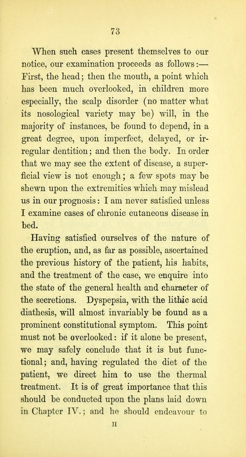 When such cases present themselves to our notice, our examination proceeds as follows:— First, the head; then the mouth, a point which has been much overlooked, in children more especially, the scalp disorder (no matter what its nosological variety may be) will, in the majority of instances, be found to depend, in a great degree, upon imperfect, delayed, or ir- regular dentition; and then the body. In order that we may see the extent of disease, a super- ficial view is not enough; a few spots may be shewn upon the extremities which may mislead us in our prognosis: I am never satisfied unless I examine cases of chronic cutaneous disease in bed. Having satisfied ourselves of the nature of the eruption, and, as far as possible, ascertained the previous history of the patient, his habits, and the treatment of the case, we enquire into the state of the general health and character of the secretions. Dyspepsia, with the lithic acid diathesis, will almost invariably be found as a prominent constitutional symptom. This point must not be overlooked: if it alone be present, we may safely conclude that it is but func- tional; and, having regulated the diet of the patient, we direct him to use the thermal treatment. It is of great importance that this should be conducted upon the plans laid down in Chapter IV.; and he should endeavour to H
