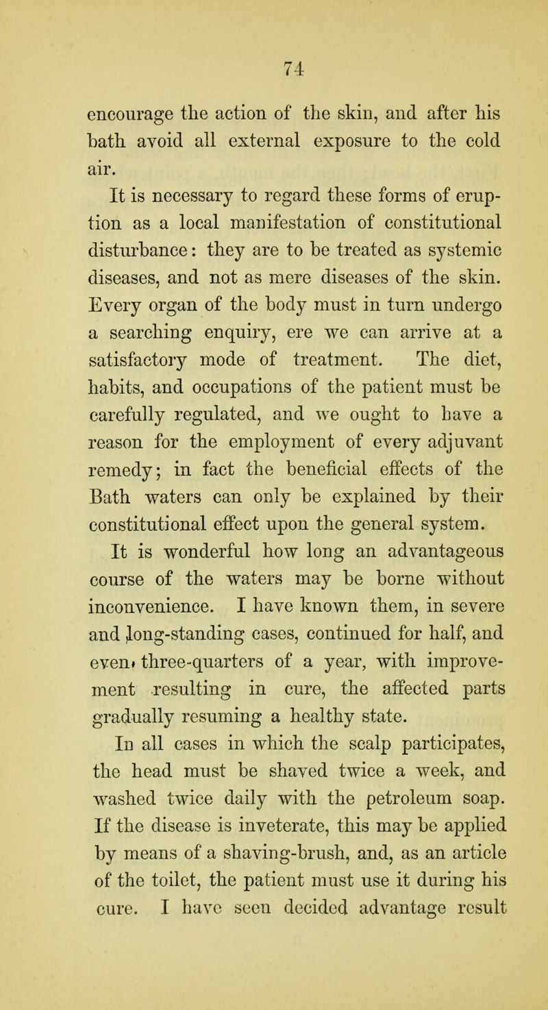 encourage the action of the skin, and after his bath avoid all external exposure to the cold air. It is necessary to regard these forms of erup- tion as a local manifestation of constitutional disturbance: they are to be treated as systemic diseases, and not as mere diseases of the skin. Every organ of the body must in turn undergo a searching enquiry, ere we can arrive at a satisfactory mode of treatment. The diet, habits, and occupations of the patient must be carefully regulated, and we ought to have a reason for the employment of every adjuvant remedy; in fact the beneficial effects of the Bath waters can only be explained by their constitutional effect upon the general system. It is wonderful how long an advantageous course of the waters may be borne without inconvenience. I have known them, in severe and long-standing cases, continued for half, and even» three-quarters of a year, with improve- ment resulting in cure, the affected parts gradually resuming a healthy state. In all cases in which the scalp participates, the head must be shaved twice a week, and washed twice daily with the petroleum soap. If the disease is inveterate, this may be applied by means of a shaving-brush, and, as an article of the toilet, the patient must use it during his cure. I have seen decided advantage result