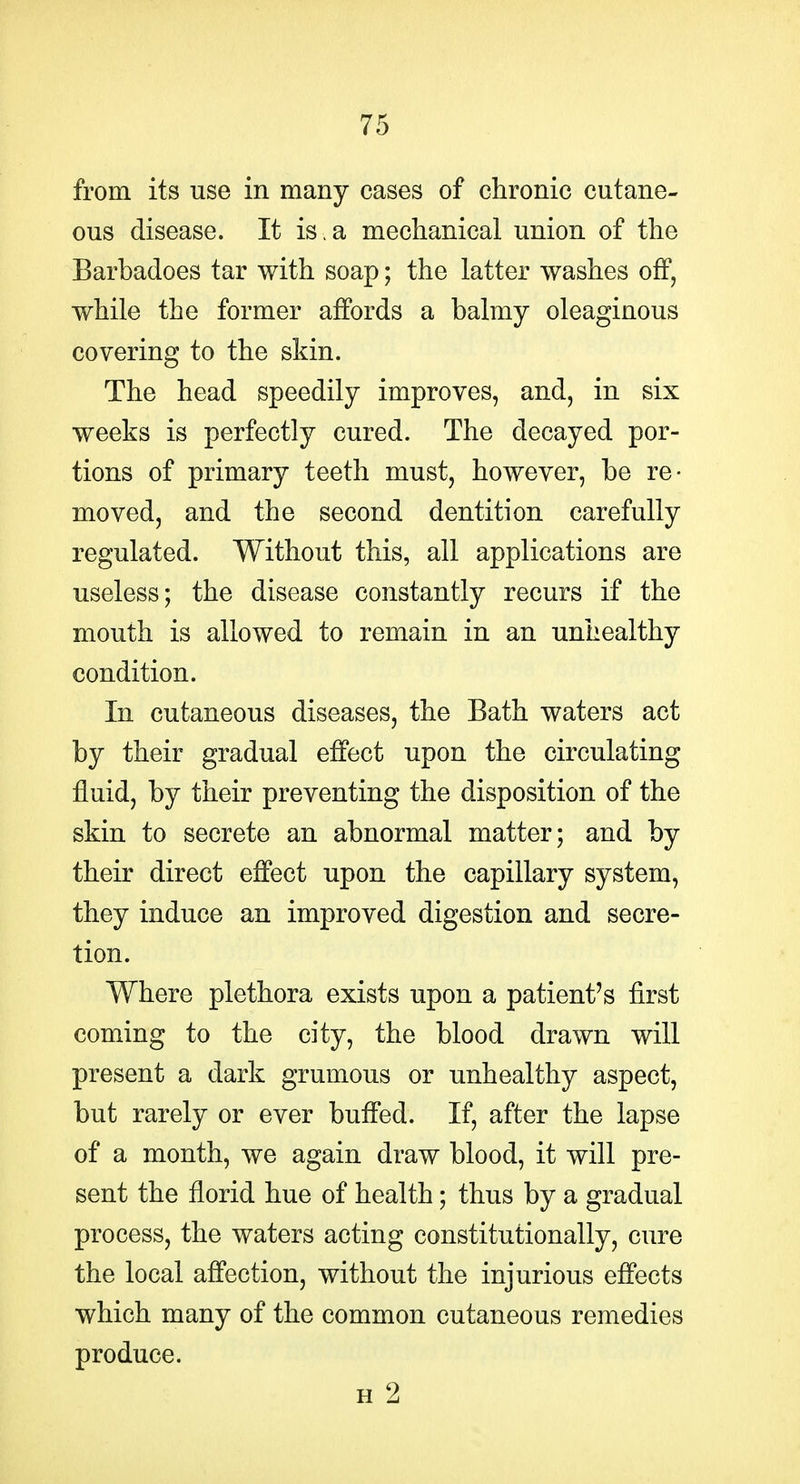 from its use in many cases of chronic cutane- ous disease. It is . a mechanical union of the Barbadoes tar with soap; the latter washes off, while the former affords a balmy oleaginous covering to the skin. The head speedily improves, and, in six weeks is perfectly cured. The decayed por- tions of primary teeth must, however, be re- moved, and the second dentition carefully regulated. Without this, all applications are useless; the disease constantly recurs if the mouth is allowed to remain in an unhealthy condition. In cutaneous diseases, the Bath waters act by their gradual effect upon the circulating fluid, by their preventing the disposition of the skin to secrete an abnormal matter; and by their direct effect upon the capillary system, they induce an improved digestion and secre- tion. Where plethora exists upon a patient's first coming to the city, the blood drawn will present a dark grumous or unhealthy aspect, but rarely or ever buffed. If, after the lapse of a month, we again draw blood, it will pre- sent the florid hue of health; thus by a gradual process, the waters acting constitutionally, cure the local affection, without the injurious efl'ects which many of the common cutaneous remedies produce. H 2