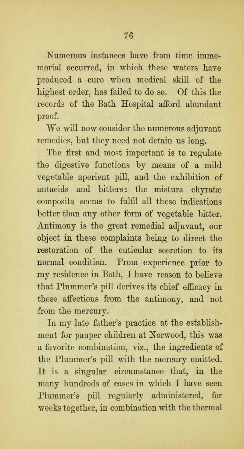 Numerous instances have from time imme- morial occurred, in which these waters have produced a cure when medical skill of the highest order, has failed to do so. Of this the records of the Bath Hospital afford abundant proof. We will now consider the numerous adjuvant remedies, but they need not detain us long. The first and most important is to regulate the digestive functions by means of a mild vegetable aperient pill, and the exhibition of antacids and bitters: the mistura chyratae composita seems to fulfil all these indications better than any other form of vegetable bitter. Antimony is the great remedial adjuvant, our object in these complaints being to direct the restoration of the cuticular secretion to its normal condition. From experience prior to my residence in Bath, I have reason to believe that Plummer's pill derives its chief efiicacy in these affections from the antimony, and not from the mercury. In my late father's practice at the establish- ment for pauper children at Norwood, this was a favorite combination, viz., the ingredients of the Plummer's pill with the mercury omitted. It is a singular circumstance that, in the many hundreds of cases in which I have seen Plummer's pill regularly administered, for weeks together, in combination with the thermal
