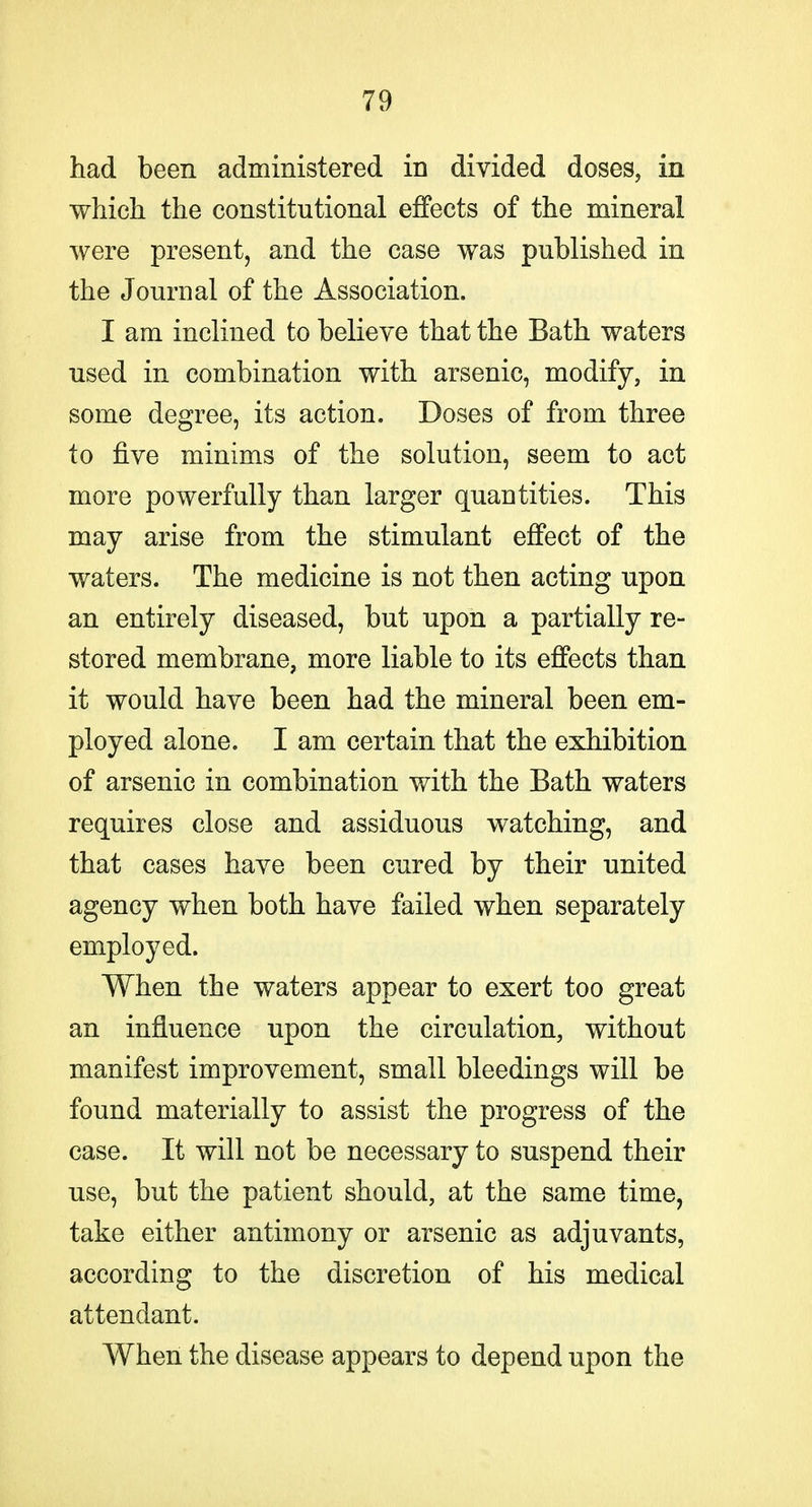 had been administered in divided doses, in which the constitutional effects of the mineral were present, and the case was published in the Journal of the Association. I am inclined to believe that the Bath waters used in combination with arsenic, modify, in some degree, its action. Doses of from three to five minims of the solution, seem to act more powerfully than larger quantities. This may arise from the stimulant effect of the waters. The medicine is not then acting upon an entirely diseased, but upon a partially re- stored membrane, more liable to its elQfects than it would have been had the mineral been em- ployed alone. I am certain that the exhibition of arsenic in combination with the Bath waters requires close and assiduous watching, and that cases have been cured by their united agency when both have failed when separately employed. When the waters appear to exert too great an influence upon the circulation, without manifest improvement, small bleedings will be found materially to assist the progress of the case. It will not be necessary to suspend their use, but the patient should, at the same time, take either antimony or arsenic as adjuvants, according to the discretion of his medical attendant. When the disease appears to depend upon the