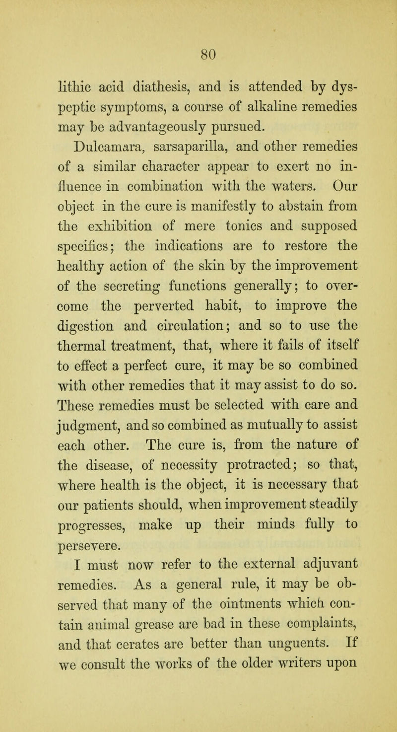 lithic acid diathesis, and is attended by dys- peptic symptoms, a course of alkaline remedies may be advantageously pursued. Dulcamara, sarsaparilla, and other remedies of a similar character appear to exert no in- fluence in combination with the waters. Our object in the cure is manifestly to abstain from the exhibition of mere tonics and supposed specifics; the indications are to restore the healthy action of the skin by the improvement of the secreting functions generally; to over- come the perverted habit, to improve the digestion and circulation; and so to use the thermal treatment, that, where it fails of itself to effect a perfect cure, it may be so combined with other remedies that it may assist to do so. These remedies must be selected with care and judgment, and so combined as mutually to assist each other. The cure is, from the nature of the disease, of necessity protracted; so that, where health is the object, it is necessary that our patients should, when improvement steadily progresses, make up their minds fully to persevere. I must now refer to the external adjuvant remedies. As a general rule, it may be ob- served that many of the ointments which con- tain animal grease are bad in these complaints, and that cerates are better than unguents. If we consult the works of the older writers upon
