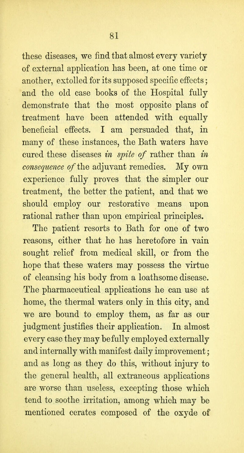 these diseases, we find that almost every yariety of external application has been, at one time or another, extolled for its supposed specific effects; and the old case books of the Hospital fully demonstrate that the most opposite plans of treatment have been attended with equally beneficial effects. I am persuaded that, in many of these instances, the Bath waters have cured these diseases in spite of rather than in consequence o/the adjuvant remedies. My own experience fully proves that the simpler our treatment, the better the patient, and that we should employ our restorative means upon rational rather than upon empirical principles. The patient resorts to Bath for one of two reasons, either that he has heretofore in vain sought relief from medical skill, or from the hope that these waters may possess the virtue of cleansing his body from a loathsome disease. The pharmaceutical applications he can use at home, the thermal waters only in this city, and we are bound to employ them, as far as our judgment justifies their application. In almost every case they may be fully employed externally and internally with manifest daily improvement; and as long as they do this, without injury to the general health, all extraneous applications are worse than useless, excepting those which tend to soothe irritation, among which may be mentioned cerates composed of the oxyde of