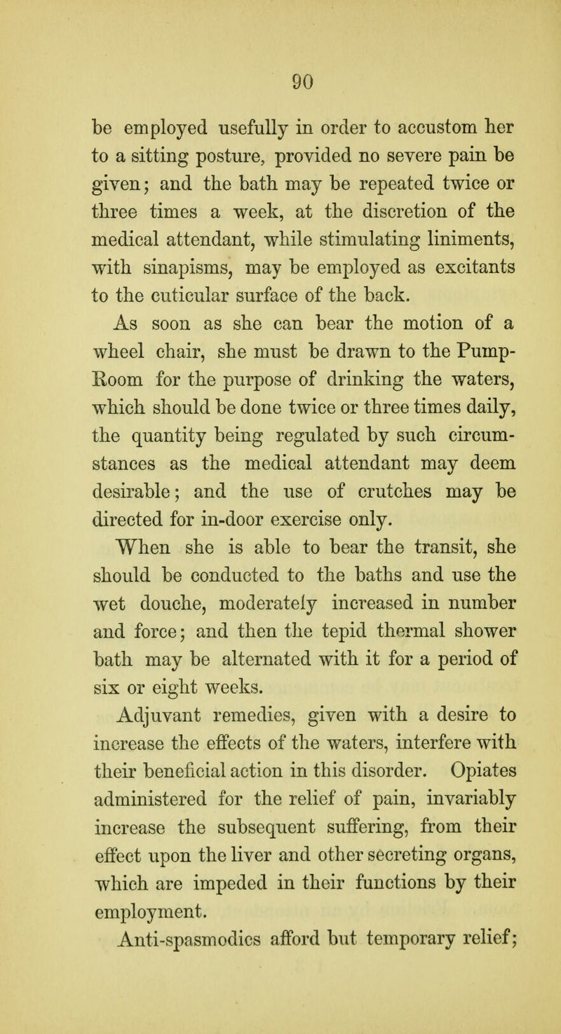be employed usefully in order to accustom her to a sitting posture, provided no severe pain be given; and the bath may be repeated twice or three times a week, at the discretion of the medical attendant, while stimulating liniments, with sinapisms, may be employed as excitants to the cuticular surface of the back. As soon as she can bear the motion of a wheel chair, she must be drawn to the Pump- Room for the purpose of drinking the waters, which should be done twice or three times daily, the quantity being regulated by such circum- stances as the medical attendant may deem desirable; and the use of crutches may be directed for in-door exercise only. When she is able to bear the transit, she should be conducted to the baths and use the wet douche, moderately increased in number and force; and then the tepid thermal shower bath may be alternated with it for a period of six or eight weeks. Adjuvant remedies, given with a desire to increase the effects of the waters, interfere with their beneficial action in this disorder. Opiates administered for the relief of pain, invariably increase the subsequent suffering, from their effect upon the liver and other secreting organs, which are impeded in their functions by their employment. Anti-spasmodics afford but temporary relief;