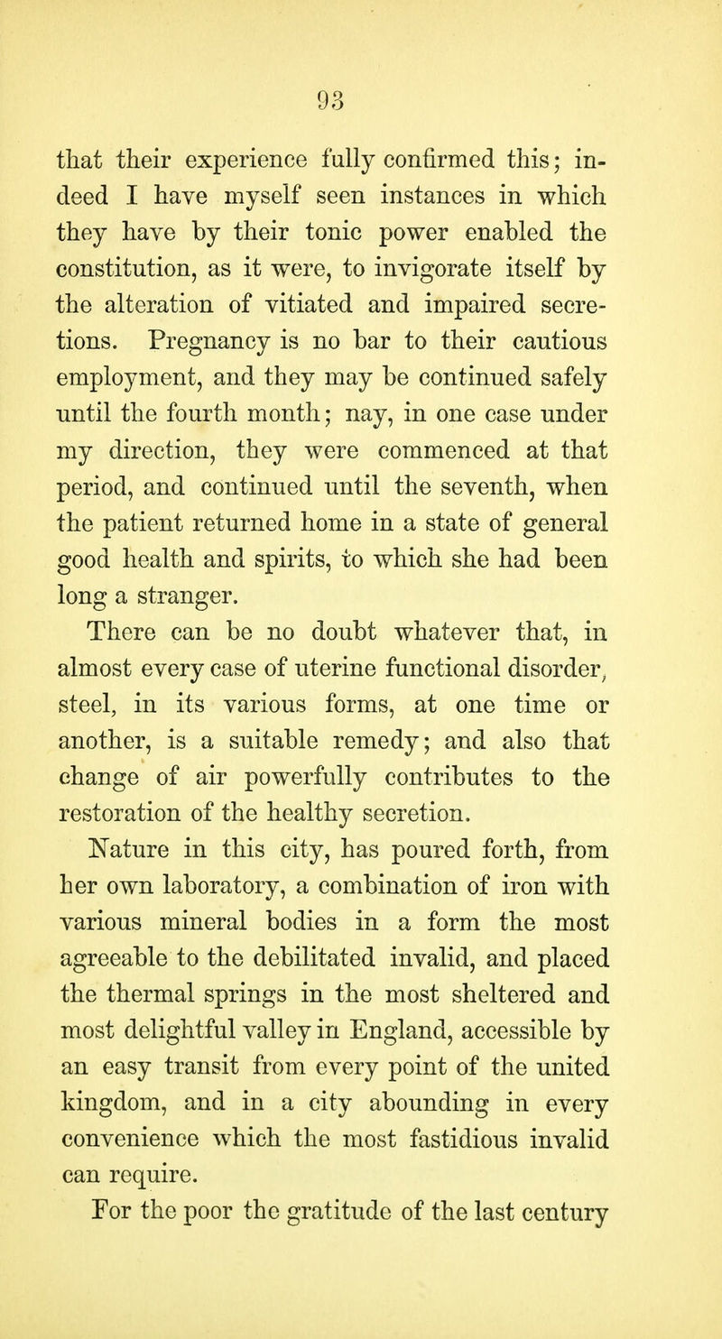 that their experience fully confirmed this; in- deed I have myself seen instances in which they have by their tonic power enabled the constitution, as it were, to invigorate itself by the alteration of vitiated and impaired secre- tions. Pregnancy is no bar to their cautious employment, and they may be continued safely until the fourth month; nay, in one case under my direction, they were commenced at that period, and continued until the seventh, when the patient returned home in a state of general good health and spirits, to which she had been long a stranger. There can be no doubt whatever that, in almost every case of uterine functional disorder^ steel, in its various forms, at one time or another, is a suitable remedy; and also that change of air powerfully contributes to the restoration of the healthy secretion. ^Nature in this city, has poured forth, from her own laboratory, a combination of iron with various mineral bodies in a form the most agreeable to the debilitated invalid, and placed the thermal springs in the most sheltered and most delightful valley in England, accessible by an easy transit from every point of the united kingdom, and in a city abounding in every convenience which the most fastidious invalid can require. For the poor the gratitude of the last century