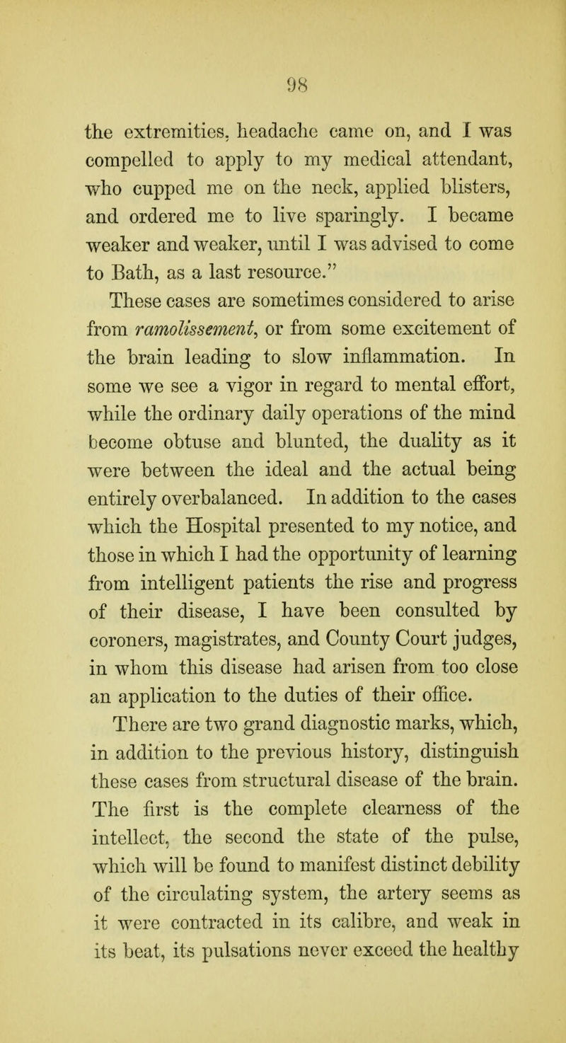 the extremities, headache came on, and I was compelled to apply to my medical attendant, who cupped me on the neck, applied blisters, and ordered me to live sparingly. I became weaker and weaker, until I was advised to come to Bath, as a last resource. These cases are sometimes considered to arise from ramolissement^ or from some excitement of the brain leading to slow inflammation. In some we see a vigor in regard to mental effort, while the ordinary daily operations of the mind become obtuse and blunted, the duality as it were between the ideal and the actual being entirely overbalanced. In addition to the cases which the Hospital presented to my notice, and those in which I had the opportunity of learning from intelligent patients the rise and progress of their disease, I have been consulted by coroners, magistrates, and County Court judges, in whom this disease had arisen from too close an application to the duties of their ofiice. There are two grand diagnostic marks, which, in addition to the previous history, distinguish these cases from structural disease of the brain. The first is the complete clearness of the intellect, the second the state of the pulse, which will be found to manifest distinct debility of the circulating system, the artery seems as it were contracted in its calibre, and weak in its beat, its pulsations never exceed the healthy