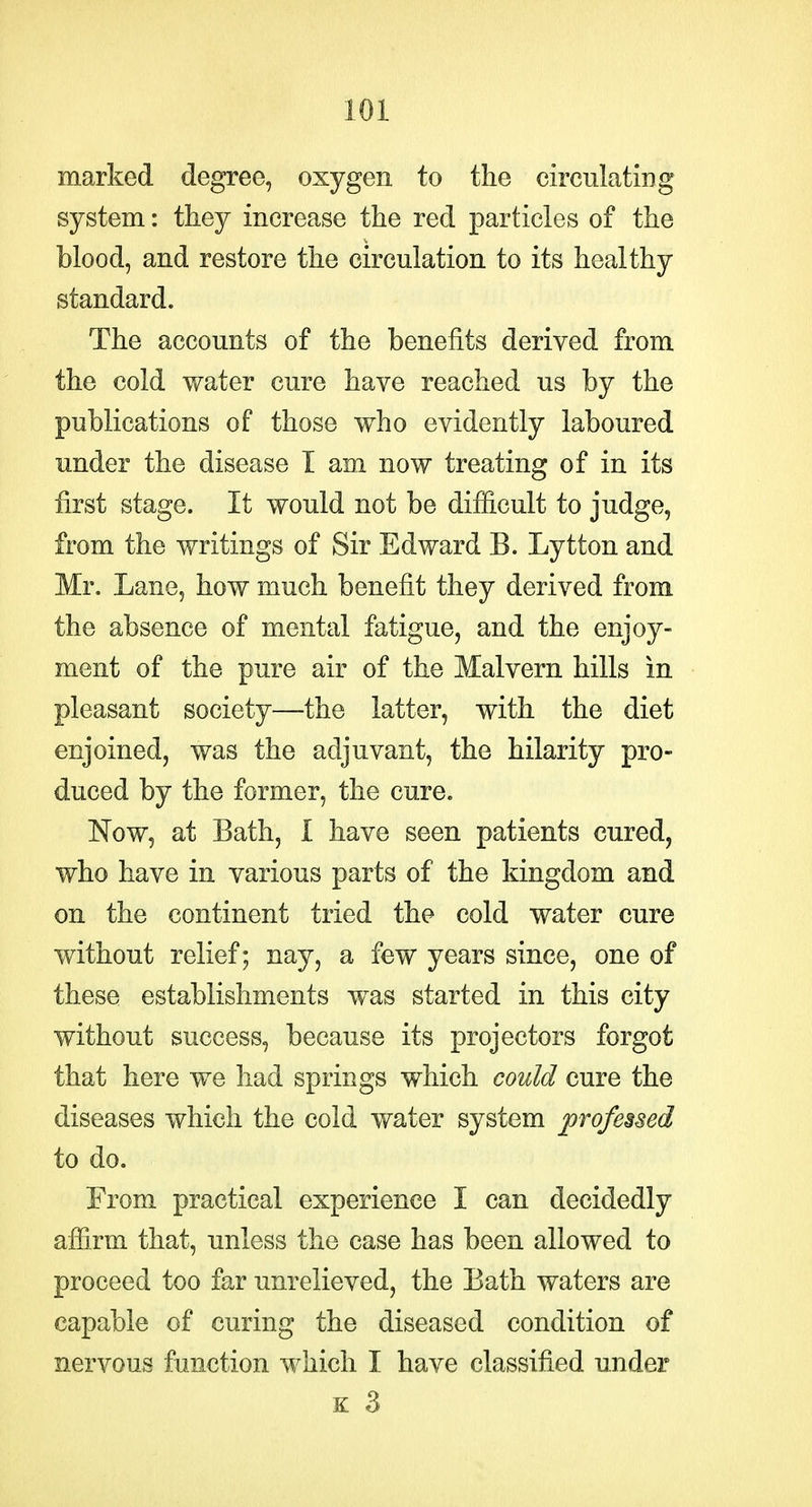 marked degree, oxygen to the circulating system: they increase the red particles of the blood, and restore the circulation to its healthy standard. The accounts of the benefits derived from the cold y/ater cure have reached us by the publications of those who evidently laboured under the disease I am now treating of in its first stage. It would not be difficult to judge, from the writings of Sir Edward B. Lytton and Mr. Lane, how much benefit they derived from the absence of mental fatigue, and the enjoy- ment of the pure air of the Malvern hills in pleasant society—the latter, with the diet enjoined, was the adjuvant, the hilarity pro- duced by the former, the cure. Now, at Bath, I have seen patients cured, who have in various parts of the kingdom and on the continent tried the cold water cure without relief; nay, a few years since, one of these establishments was started in this city without success, because its projectors forgot that here we had springs which could cure the diseases which the cold water system jorofe^sed to do. From practical experience I can decidedly afiirm that, unless the case has been allowed to proceed too far unrelieved, the Bath waters are capable of curing the diseased condition of nervous function which I have classified under