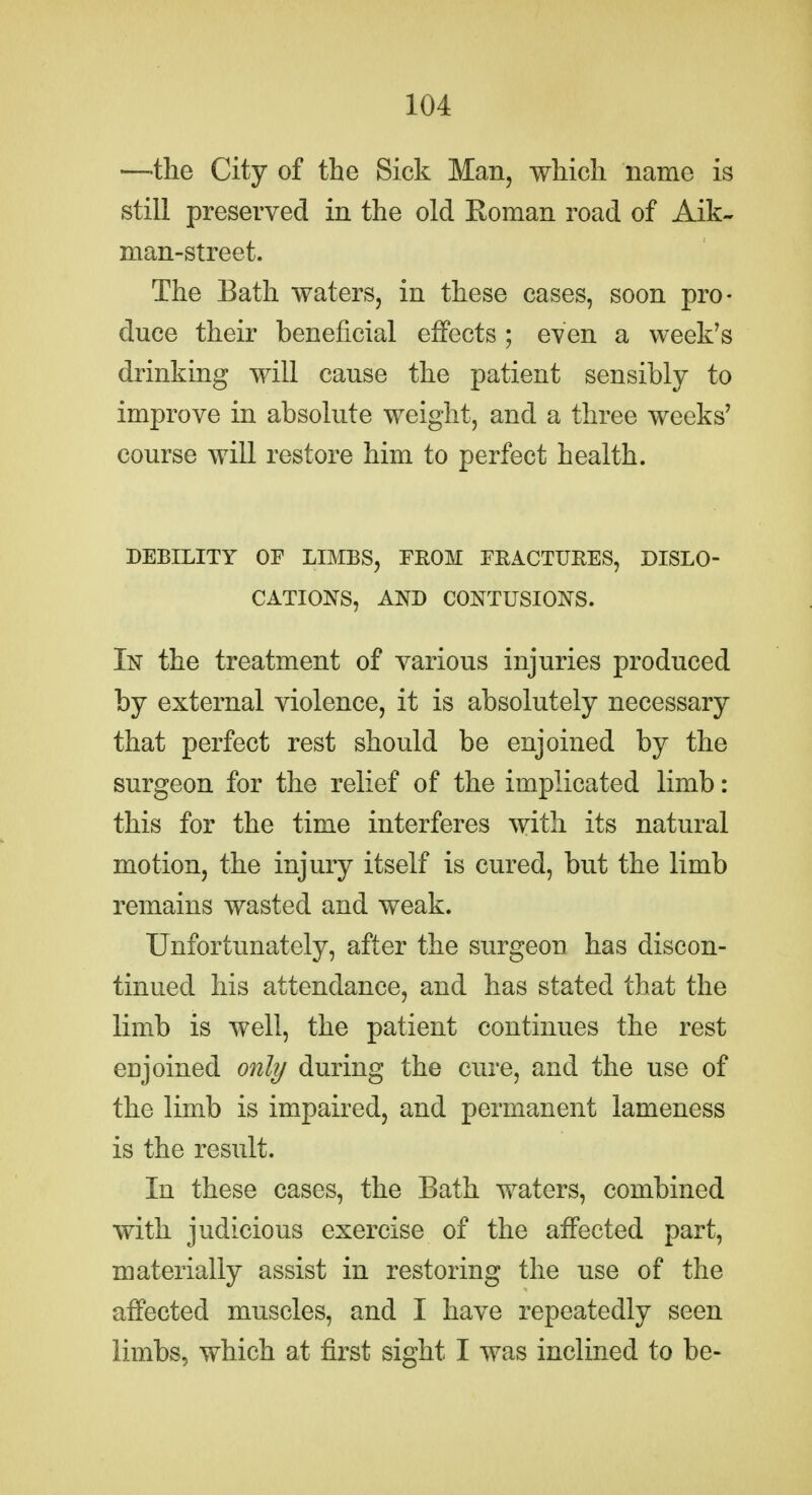 —the City of the Sick Man, which name is still preserved in the old Roman road of Aik- man-street. The Bath waters, in these cases, soon pro- duce their beneficial effects; even a week's drinking will cause the patient sensibly to improve in absolute weight, and a three weeks' course will restore him to perfect health. DEBILITY OF LIMBS, FROM FEACTUEES, DISLO- CATIONS, AND CONTUSIONS. In the treatment of various injuries produced by external violence, it is absolutely necessary that perfect rest should be enjoined by the surgeon for the relief of the implicated limb: this for the time interferes with its natural motion, the injury itself is cured, but the limb remains wasted and weak. Unfortunately, after the surgeon has discon- tinued his attendance, and has stated that the limb is well, the patient continues the rest enjoined only during the cure, and the use of the limb is impaired, and permanent lameness is the result. In these cases, the Bath waters, combined with judicious exercise of the affected part, materially assist in restoring the use of the affected muscles, and I have repeatedly seen limbs, which at first sight I was inclined to be-