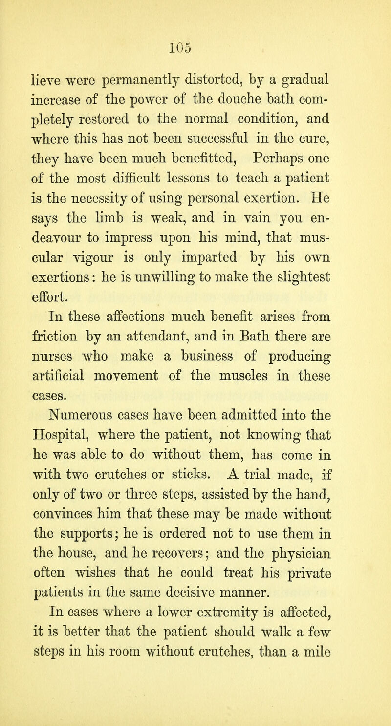 lieve were permanently distorted, by a gradual increase of the power of the douche bath com- pletely restored to the normal condition, and where this has not been successful in the cure, they have been much benefitted, Perhaps one of the most difficult lessons to teach a patient is the necessity of using personal exertion. He says the limb is weak, and in vain you en- deavour to impress upon his mind, that mus- cular vigour is only imparted by his own exertions: he is unwilling to make the slightest effort. In these affections much benefit arises from friction by an attendant, and in Bath there are nurses who make a business of producing artificial movement of the muscles in these cases. Numerous cases have been admitted into the Hospital, where the patient, not knowing that he was able to do without them, has come in with two crutches or sticks. A trial made, if only of two or three steps, assisted by the hand, convinces him that these may be made without the supports; he is ordered not to use them in the house, and he recovers; and the physician often wishes that he could treat his private patients in the same decisive manner. In cases where a lower extremity is affected, it is better that the patient should walk a few steps in his room without crutches, than a mile