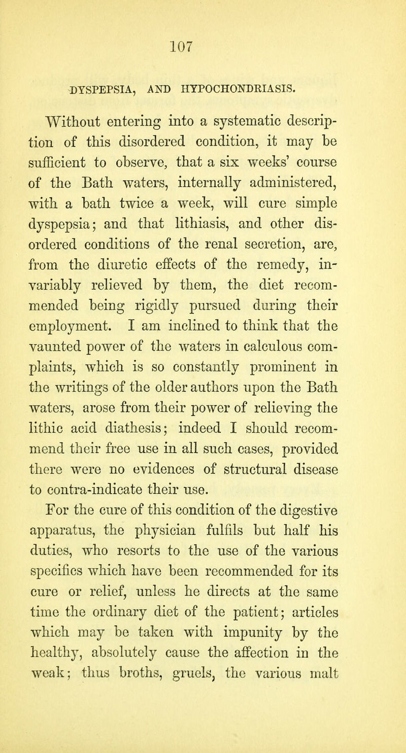 DYSPEPSIA, AND HTPOCHONDKIASIS. Without entering into a systematic descrip- tion of this disordered condition, it may be sufficient to observe, that a six weeks' course of the Bath waters, internally administered, with a bath twice a week, will cure simple dyspepsia; and that lithiasis, and other dis- ordered conditions of the renal secretion, are, from the diuretic effects of the remedy, in- variably relieved by them, the diet recom- mended being rigidly pursued during their employment. I am inclined to think that the vaunted power of the waters in calculous com- plaints, which is so constantly prominent in the writings of the older authors upon the Bath waters, arose from their power of relieving the iithic acid diathesis; indeed I should recom- mend their free use in all such cases, provided there were no evidences of structural disease to contra-indicate their use. For the cure of this condition of the digestive apparatus, the physician fulfils but half his duties, who resorts to the use of the various specifics which have been recommended for its cure or relief, unless he directs at the same time the ordinary diet of the patient; articles which may be taken with impunity by the healthy, absolutely cause the affection in the weak; thus broths, gruels, the various malt