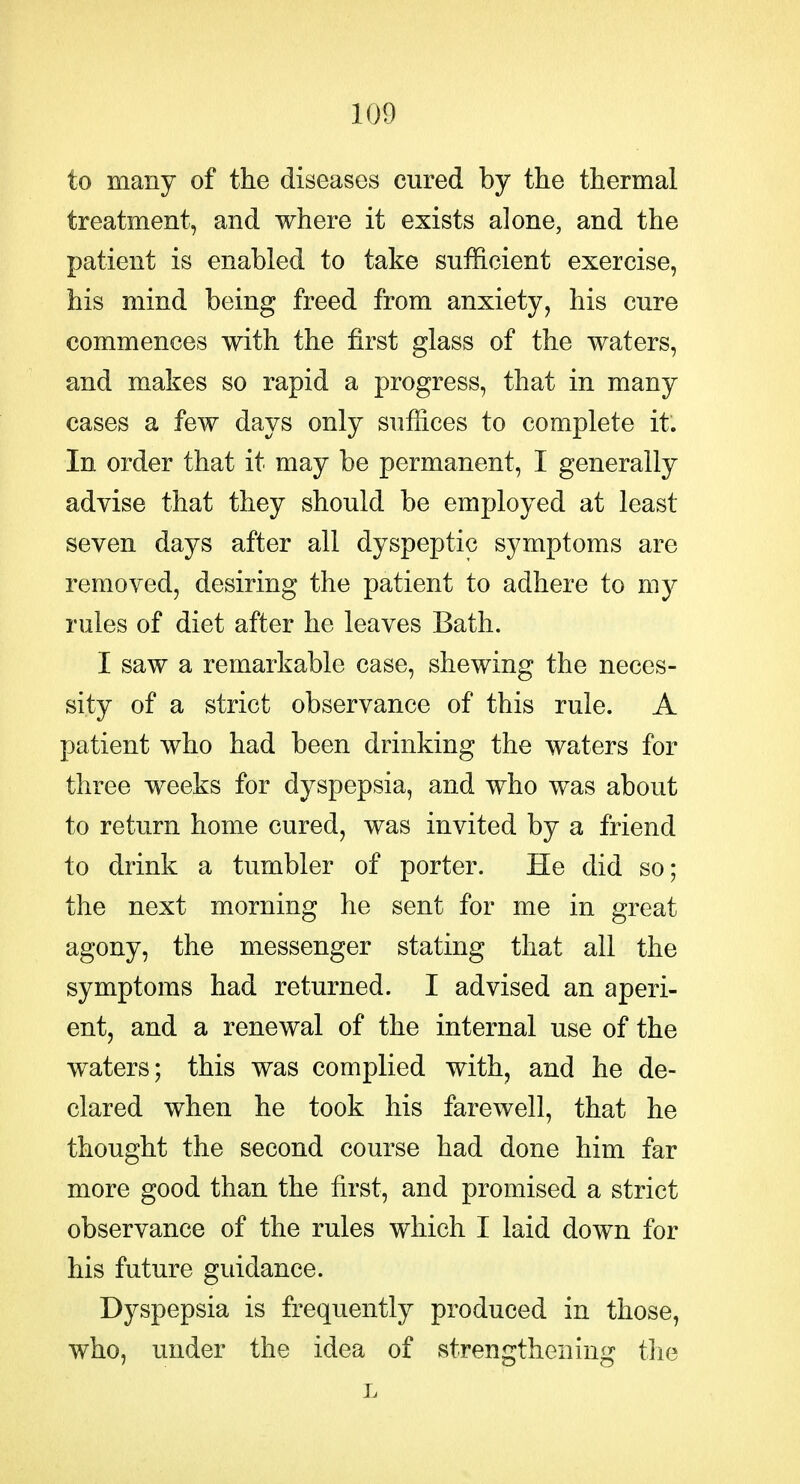 to many of the diseases cured by the thermal treatment, and where it exists alone, and the patient is enabled to take sufficient exercise, his mind being freed from anxiety, his cure commences with the first glass of the waters, and makes so rapid a progress, that in many cases a few days only suffices to complete it. In order that it may be permanent, I generally advise that they should be employed at least seven days after all dyspeptic symptoms are removed, desiring the patient to adhere to my rules of diet after he leaves Bath. I saw a remarkable case, shewing the neces- sity of a strict observance of this rule. A patient who had been drinking the waters for three weeks for dyspepsia, and who was about to return home cured, was invited by a friend to drink a tumbler of porter. He did so; the next morning he sent for me in great agony, the messenger stating that all the symptoms had returned. I advised an aperi- ent, and a renewal of the internal use of the waters; this was complied with, and he de- clared when he took his farewell, that he thought the second course had done him far more good than the first, and promised a strict observance of the rules which I laid down for his future guidance. Dyspepsia is frequently produced in those, who, under the idea of strengthening the L