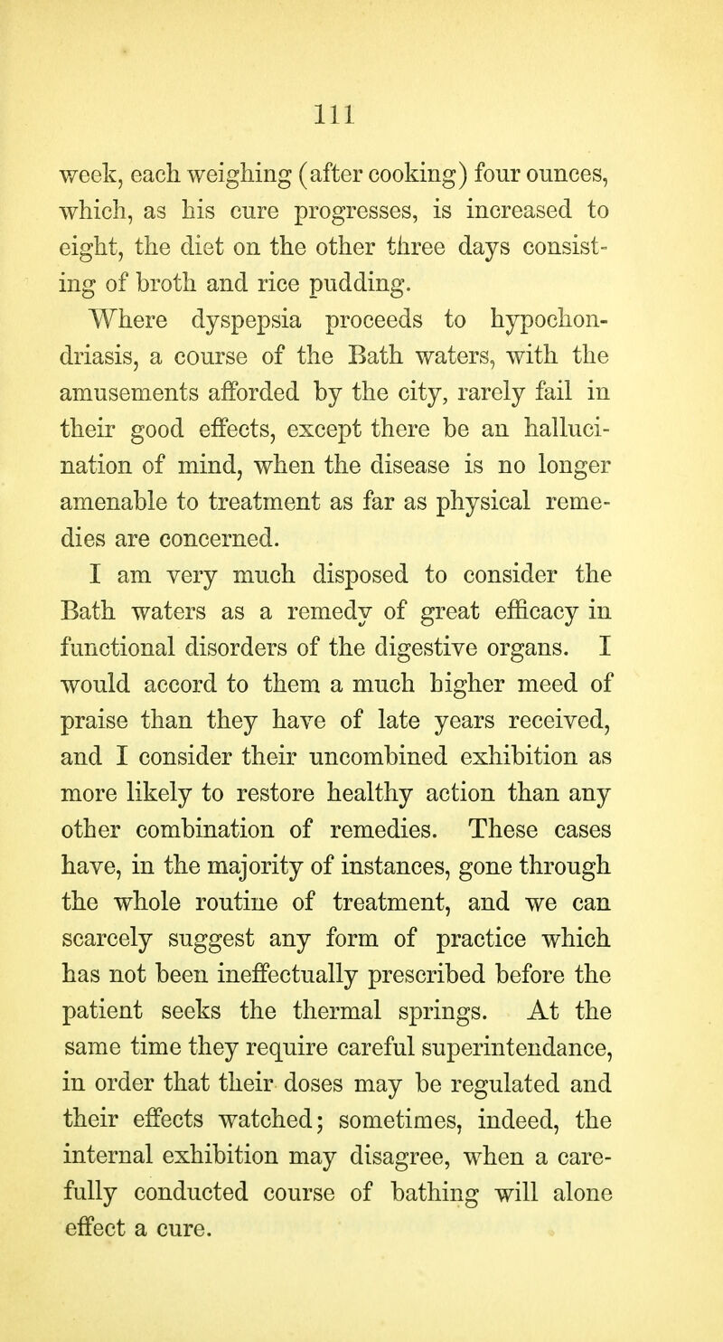 week, each weighing (after cooking) four ounces, which, as his cure progresses, is increased to eight, the diet on the other three days consist- ing of broth and rice pudding. Where dyspepsia proceeds to hypochon- driasis, a course of the Bath waters, with the amusements afforded by the city, rarely fail in their good effects, except there be an halluci- nation of mind, when the disease is no longer amenable to treatment as far as physical reme- dies are concerned. I am very much disposed to consider the Bath waters as a remedy of great efficacy in functional disorders of the digestive organs. I would accord to them a much higher meed of praise than they have of late years received, and I consider their uncombined exhibition as more likely to restore healthy action than any other combination of remedies. These cases have, in the majority of instances, gone through the whole routine of treatment, and we can scarcely suggest any form of practice which has not been ineffectually prescribed before the patient seeks the thermal springs. At the same time they require careful superintendance, in order that their doses may be regulated and their effects watched; sometimes, indeed, the internal exhibition may disagree, when a care- fully conducted course of bathing will alone effect a cure.