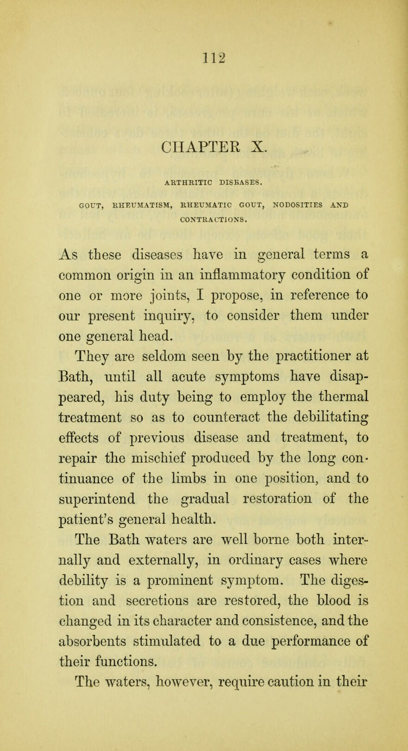 CHAPTER X. ARTHRITIC DISEASES. GOUT, RHEUMATISM, RHEUMATIC GOUT, NODOSITIES AND CONTRACTIONS. As these diseases have in general terms a common origin in an inflammatory condition of one or more joints, I propose, in reference to our present inquiry, to consider them under one general head. They are seldom seen by the practitioner at Bath, until all acute symptoms have disap- peared, his duty being to employ the thermal treatment so as to counteract the debilitating effects of previous disease and treatment, to repair the mischief produced by the long con- tinuance of the limbs in one position, and to superintend the gradual restoration of the patient's general health. The Bath waters are well borne both inter- nally and externally, in ordinary cases where debility is a prominent symptom. The diges- tion and secretions are restored, the blood is changed in its character and consistence, and the absorbents stimulated to a due performance of their functions. The waters, however, require caution in their