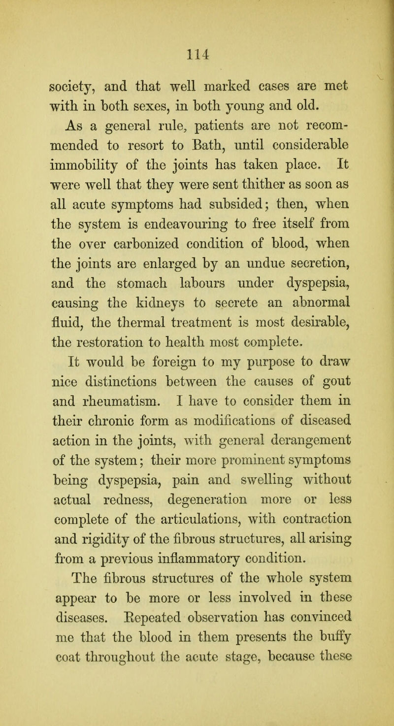 isociety, and that well marked cases are met with in both sexes, in both young and old. As a general rule, patients are not recom- mended to resort to Bath, until considerable immobility of the joints has taken place. It were well that they were sent thither as soon as all acute symptoms had subsided; then, when the system is endeavouring to free itself from the over carbonized condition of blood, when the joints are enlarged by an undue secretion, and the stomach labours under dyspepsia, causing the kidneys to secrete an abnormal fluid, the thermal treatment is most desirable, the restoration to health most complete. It would be foreign to my purpose to draw nice distinctions between the causes of gout and rheumatism. I have to consider them in their chronic form as modifications of diseased action in the joints, with general derangement of the system; their more prominent symptoms being dyspepsia, pain and swelling without actual redness, degeneration more or less complete of the articulations, with contraction and rigidity of the fibrous structures, all arising from a previous inflammatory condition. The fibrous structures of the whole system appear to be more or less involved in these diseases. Kepeated observation has convinced me that the blood in them presents the buffy coat throughout the acute stage, because these