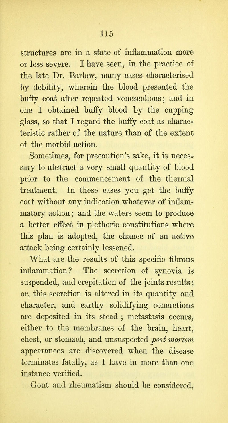 structures are in a state of inflammation more or less severe. I have seen, in the practice of the late Dr. Barlow, many cases characterised by debility, wherein the blood presented the buffy coat after repeated venesections; and in one I obtained buffy blood by the cupping glass, so that I regard the buffy coat as charac- teristic rather of the nature than of the extent of the morbid action. Sometimes, for precaution's sake, it is neces- sary to abstract a very small quantity of blood prior to the commencement of the thermal treatment. In these cases you get the buffy coat without any indication whatever of inflam- matory action; and the waters seem to produce a better effect in plethoric constitutions where this plan is adopted, the chance of an active attack being certainly lessened. What are the results of this specific fibrous inflammation? The secretion of synovia is suspended, and crepitation of the joints results; or, this secretion is altered in its quantity and character, and earthy solidifying concretions are deposited in its stead ; metastasis occurs, either to the membranes of the brain, heart, chest, or stomach, and unsuspected post mortem appearances are discovered when the disease terminates fatally, as I have in more than one instance verified. Gout and rheumatism should be considered,