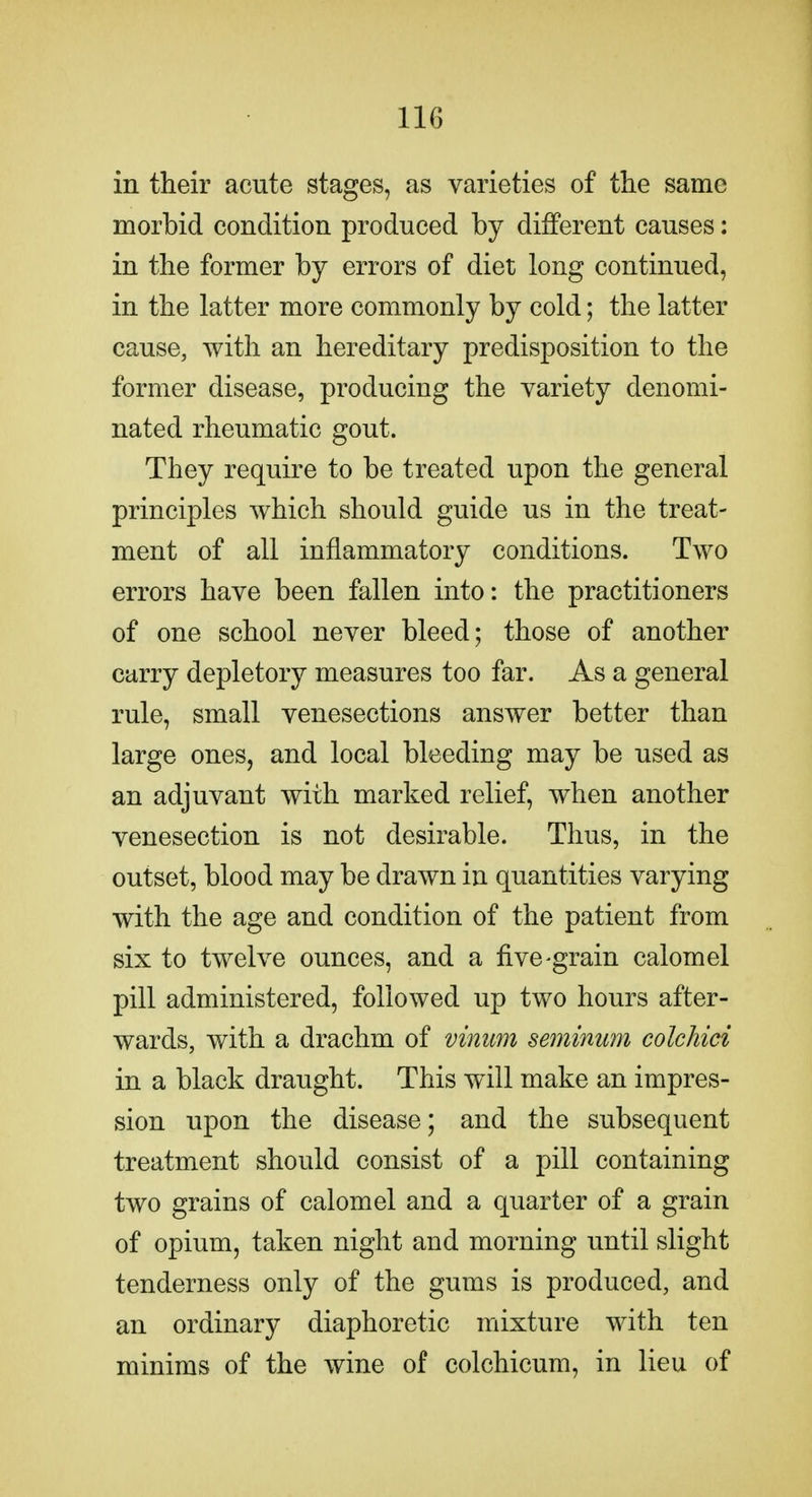 in their acute stages, as varieties of the same morbid condition produced by different causes: in the former by errors of diet long continued, in the latter more commonly by cold; the latter cause, with an hereditary predisposition to the former disease, producing the variety denomi- nated rheumatic gout. They require to be treated upon the general principles which should guide us in the treat- ment of all inflammatory conditions. Two errors have been fallen into: the practitioners of one school never bleed; those of another carry depletory measures too far. As a general rule, small venesections answer better than large ones, and local bleeding may be used as an adjuvant with marked relief, when another venesection is not desirable. Thus, in the outset, blood may be drawn iu quantities varying with the age and condition of the patient from six to twelve ounces, and a five-grain calomel pill administered, followed up two hours after- wards, with a drachm of viniim seminum colchici in a black draught. This will make an impres- sion upon the disease; and the subsequent treatment should consist of a pill containing two grains of calomel and a quarter of a grain of opium, taken night and morning until slight tenderness only of the gums is produced, and an ordinary diaphoretic mixture with ten minims of the wine of colchicum, in lieu of