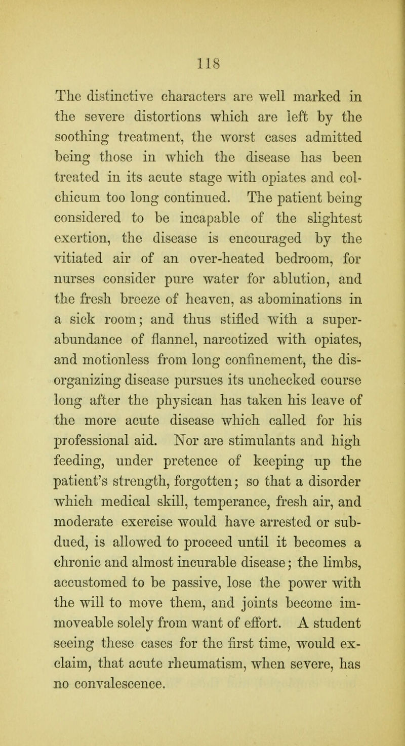 The distinctive characters are well marked in the severe distortions which are left by the soothing treatment, the worst cases admitted being those in which the disease has been treated in its acute stage with opiates and col- chicum too long continued. The patient being considered to be incapable of the slightest exertion, the disease is encouraged by the vitiated air of an over-heated bedroom, for nurses consider pure water for ablution, and the fresh breeze of heaven, as abominations in a sick room; and thus stifled with a super- abundance of flannel, narcotized with opiates, and motionless from long confinement, the dis- organizing disease pursues its unchecked course long after the physican has taken his leave of the more acute disease which called for his professional aid. Nor are stimulants and high feeding, under pretence of keeping up the patient's strength, forgotten; so that a disorder which medical skill, temperance, fresh air, and moderate exercise would have arrested or sub- dued, is allowed to proceed until it becomes a chronic and almost incurable disease; the limbs, accustomed to be passive, lose the power with the will to move them, and joints become im- moveable solely from want of eflbrt. A student seeing these cases for the first time, would ex- claim, that acute rheumatism, when severe, has no convalescence.