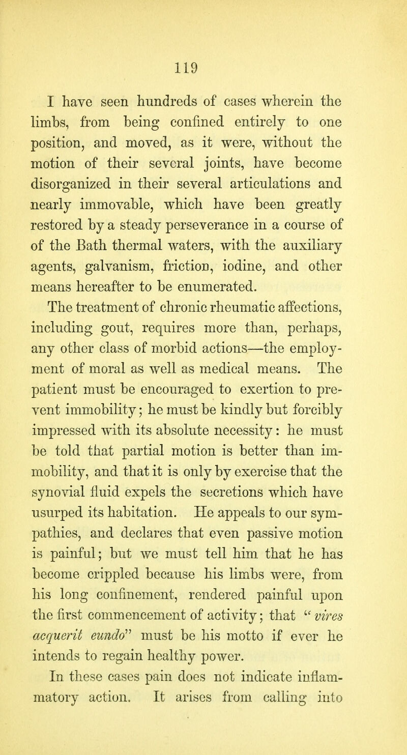 I have seen hundreds of cases wherein the limbs, from being confined entirely to one position, and moved, as it were, without the motion of their several joints, have become disorganized in their several articulations and nearly immovable, which have been greatly restored by a steady perseverance in a course of of the Bath thermal waters, with the auxiliary agents, galvanism, friction, iodine, and other means hereafter to be enumerated. The treatment of chronic rheumatic affections, including gout, requires more than, perhaps, any other class of morbid actions—the employ- ment of moral as well as medical means. The patient must be encouraged to exertion to pre- vent immobility; he must be kindly but forcibly impressed with its absolute necessity: he must be told that partial motion is better than im- mobility, and that it is only by exercise that the synovial fluid expels the secretions which have usurped its habitation. He appeals to our sym- pathies, and declares that even passive motion is painful; but we must tell him that he has become crippled because his limbs were, from his long confinement, rendered painful upon the first commencement of activity; that vires acquerit eundd'^ must be his motto if ever he intends to regain healthy power. In these cases pain does not indicate inflam- matory action. It arises from calling into