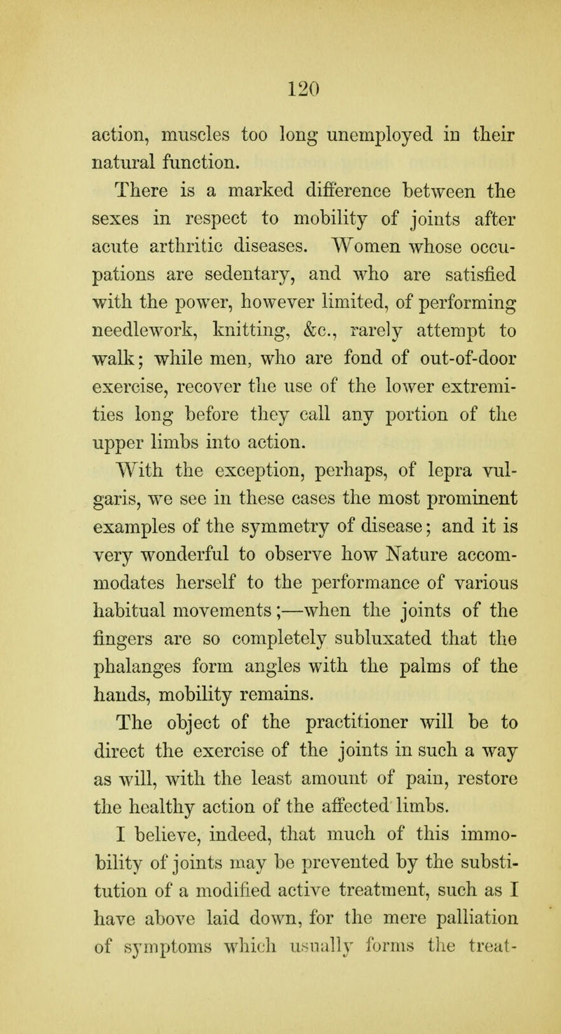 action, muscles too long unemployed in their natural function. There is a marked difference between the sexes in respect to mobility of joints after acute arthritic diseases. Women whose occu- pations are sedentary, and who are satisfied with the power, however limited, of performing needlework, knitting, &c., rarely attempt to walk; while men, who are fond of out-of-door exercise, recover the use of the lower extremi- ties long before they call any portion of the upper limbs into action. With the exception, perhaps, of lepra vul- garis, we see in these cases the most prominent examples of the symmetry of disease; and it is very wonderful to observe how Nature accom- modates herself to the performance of various habitual movements;—when the joints of the fingers are so completely subluxated that the phalanges form angles with the palms of the hands, mobility remains. The object of the practitioner will be to direct the exercise of the joints in such a way as will, with the least amount of pain, restore the healthy action of the affected limbs. I believe, indeed, that much of this immo- bility of joints may be prevented by the substi- tution of a modified active treatment, such as I have above laid down, for the mere palliation of symptoms which usually forms the treat-