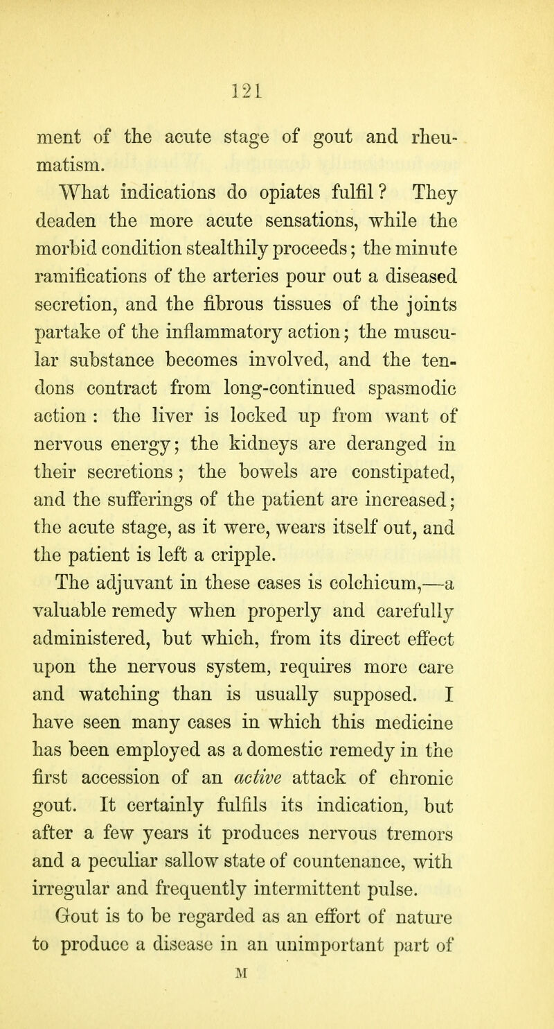 ment of the acute stage of gout and rheu- matism. What indications do opiates fulfil? They deaden the more acute sensations, while the morbid condition stealthily proceeds; the minute ramifications of the arteries pour out a diseased secretion, and the fibrous tissues of the joints partake of the inflammatory action; the muscu- lar substance becomes involved, and the ten- dons contract from long-continued spasmodic action : the liver is locked up from want of nervous energy; the kidneys are deranged in their secretions; the bowels are constipated, and the sufferings of the patient are increased; the acute stage, as it were, wears itself out, and the patient is left a cripple. The adjuvant in these cases is colchicum,—a valuable remedy when properly and carefully administered, but which, from its direct effect upon the nervous system, requires more care and watching than is usually supposed. I have seen many cases in which this medicine has been employed as a domestic remedy in the first accession of an active attack of chronic gout. It certainly fulfils its indication, but after a few years it produces nervous tremors and a peculiar sallow state of countenance, with irregular and frequently intermittent pulse. Gout is to be regarded as an effort of nature to produce a disease in an unimportant part of M