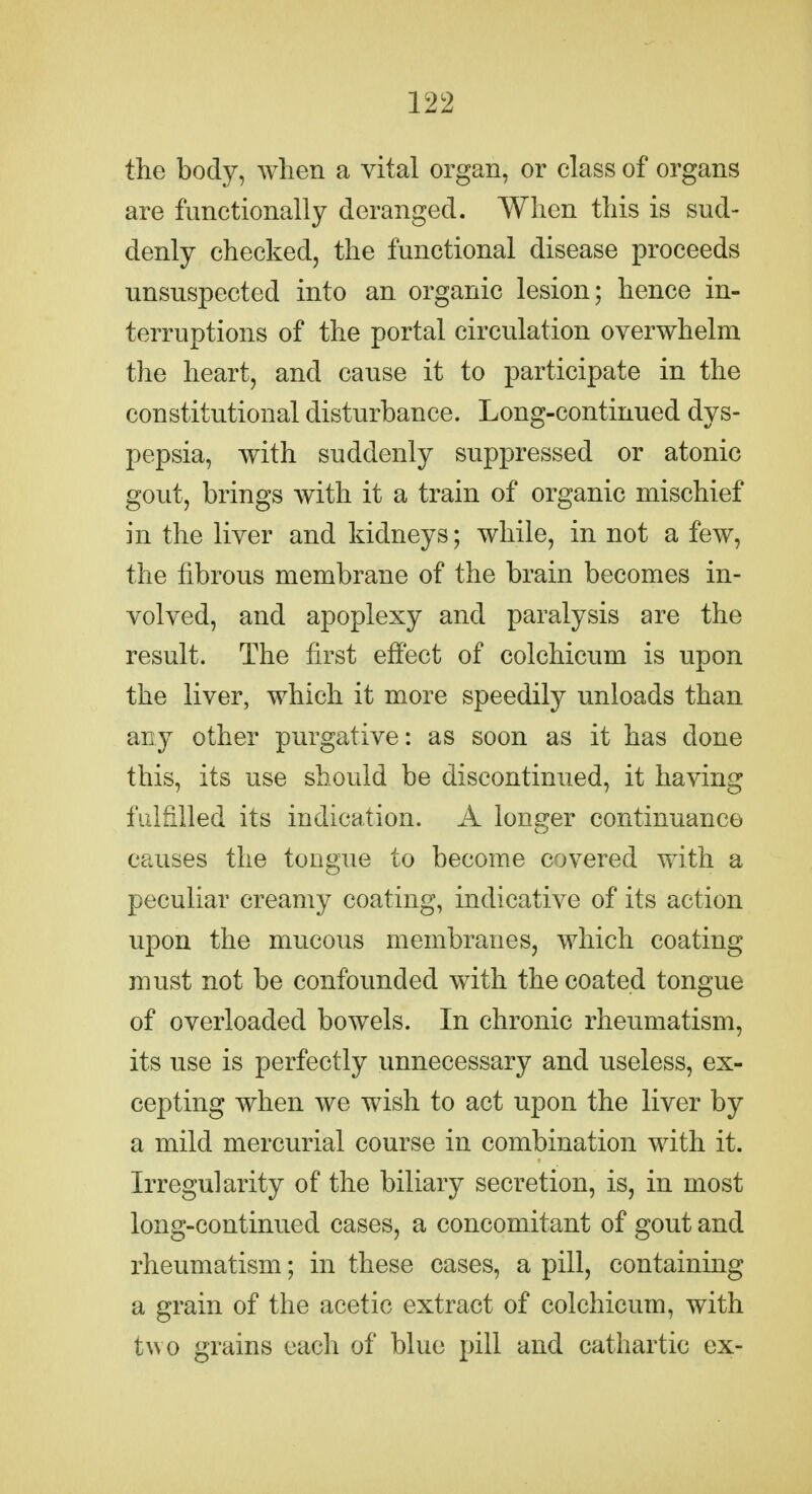 the body, Avlien a vital organ, or class of organs are functionally deranged. When this is sud- denly checked, the functional disease proceeds unsuspected into an organic lesion; hence in- terruptions of the portal circulation overwhelm the heart, and cause it to participate in the constitutional disturbance. Long-continued dys- pepsia, with suddenly suppressed or atonic gout, brings with it a train of organic mischief in the liver and kidneys; while, in not a few, the fibrous membrane of the brain becomes in- volved, and apoplexy and paralysis are the result. The first effect of colchicum is upon the liver, which it more speedily unloads than any other purgative: as soon as it has done this, its use should be discontinued, it having fulfilled its indication. A longer continuance causes the tongue to become covered with a peculiar creamy coating, indicative of its action upon the mucous membranes, which coating must not be confounded with the coated tongue of overloaded bowels. In chronic rheumatism, its use is perfectly unnecessary and useless, ex- cepting when we wish to act upon the liver by a mild mercurial course in combination with it. Irregularity of the biliary secretion, is, in most long-continued cases, a concomitant of gout and rheumatism; in these cases, a pill, containing a grain of the acetic extract of colchicum, with two grains each of blue pill and cathartic ex-