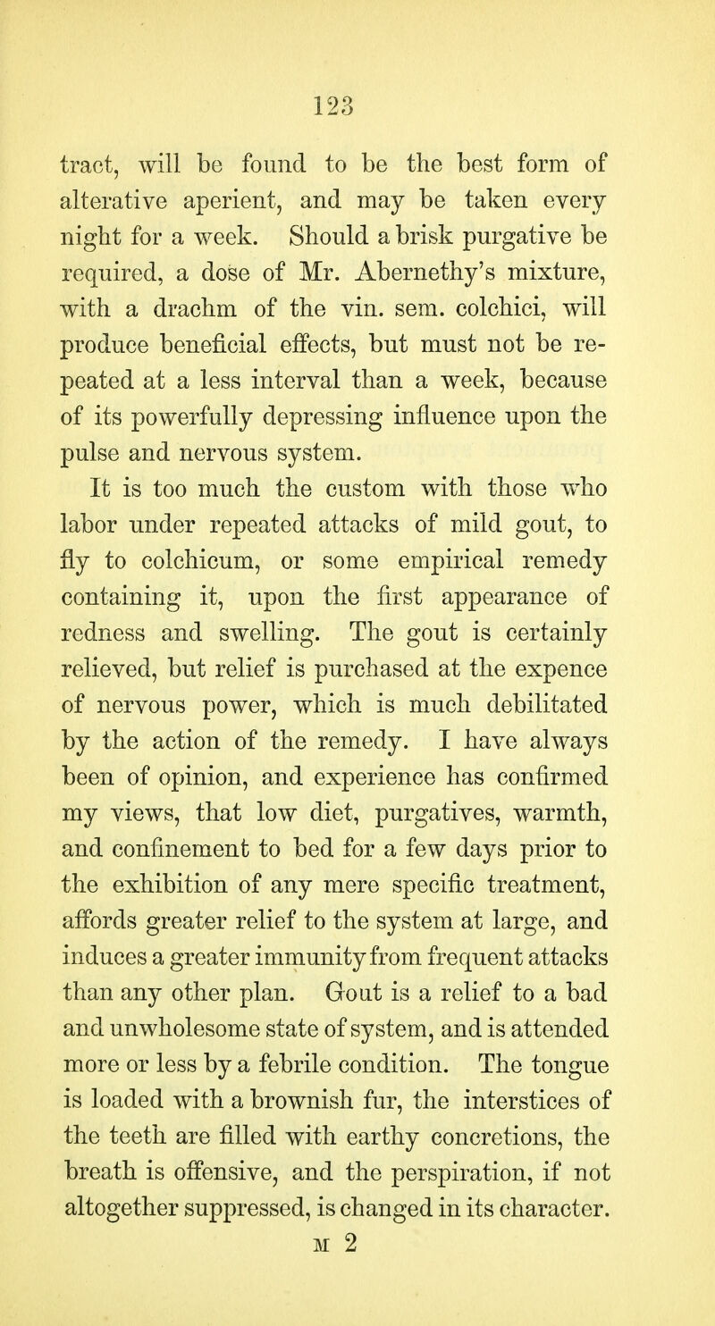 tract, will be found to be the best form of alterative aperient, and may be taken every night for a week. Should a brisk purgative be required, a dose of Mr. Abernethy's mixture, with a drachm of the vin. sem. colchici, will produce beneficial effects, but must not be re- peated at a less interval than a week, because of its powerfully depressing influence upon the pulse and nervous system. It is too much the custom with those w^ho labor under repeated attacks of mild gout, to fly to colchicum, or some empirical remedy containing it, upon the first appearance of redness and swelling. The gout is certainly relieved, but relief is purchased at the expence of nervous power, which is much debilitated by the action of the remedy. I have always been of opinion, and experience has confirmed my views, that low diet, purgatives, warmth, and confinement to bed for a few days prior to the exhibition of any mere specific treatment, affords greater relief to the system at large, and induces a greater immunity from frequent attacks than any other plan. Gout is a relief to a bad and unwholesome state of system, and is attended more or less by a febrile condition. The tongue is loaded with a brownish fur, the interstices of the teeth are filled with earthy concretions, the breath is offensive, and the perspiration, if not altogether suppressed, is changed in its character. M 2