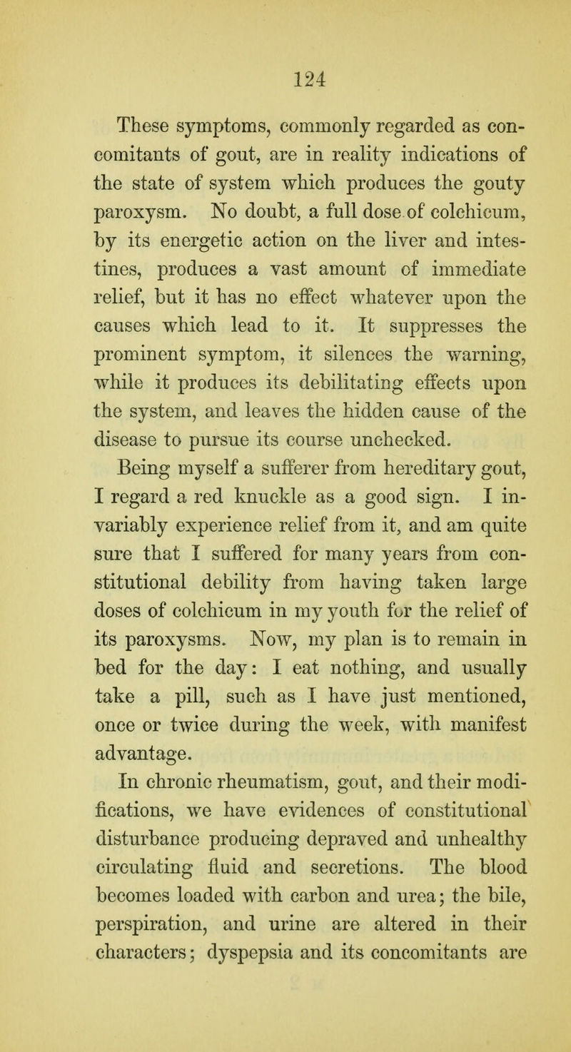 These symptoms, commonly regarded as con- comitants of gout, are in reality indications of the state of system which produces the gouty paroxysm. No doubt, a full dose of colehicum, by its energetic action on the liver and intes- tines, produces a vast amount of immediate relief, but it has no effect whatever upon the causes which lead to it. It suppresses the prominent symptom, it silences the warning, while it produces its debilitating effects upon the system, and leaves the hidden cause of the disease to pursue its course unchecked. Being myself a sufferer from hereditary gout, I regard a red knuckle as a good sign. I in- variably experience relief from it, and am quite sure that I suffered for many years from con- stitutional debility from having taken large doses of colehicum in my youth for the relief of its paroxysms. Now, my plan is to remain in bed for the day: I eat nothing, and usually take a pill, such as I have just mentioned, once or twice during the week, with manifest advantage. In chronic rheumatism, gout, and their modi- fications, we have evidences of constitutional disturbance producing depraved and unhealthy circulating fluid and secretions. The blood becomes loaded with carbon and urea; the bile, perspiration, and urine are altered in their characters; dyspepsia and its concomitants are