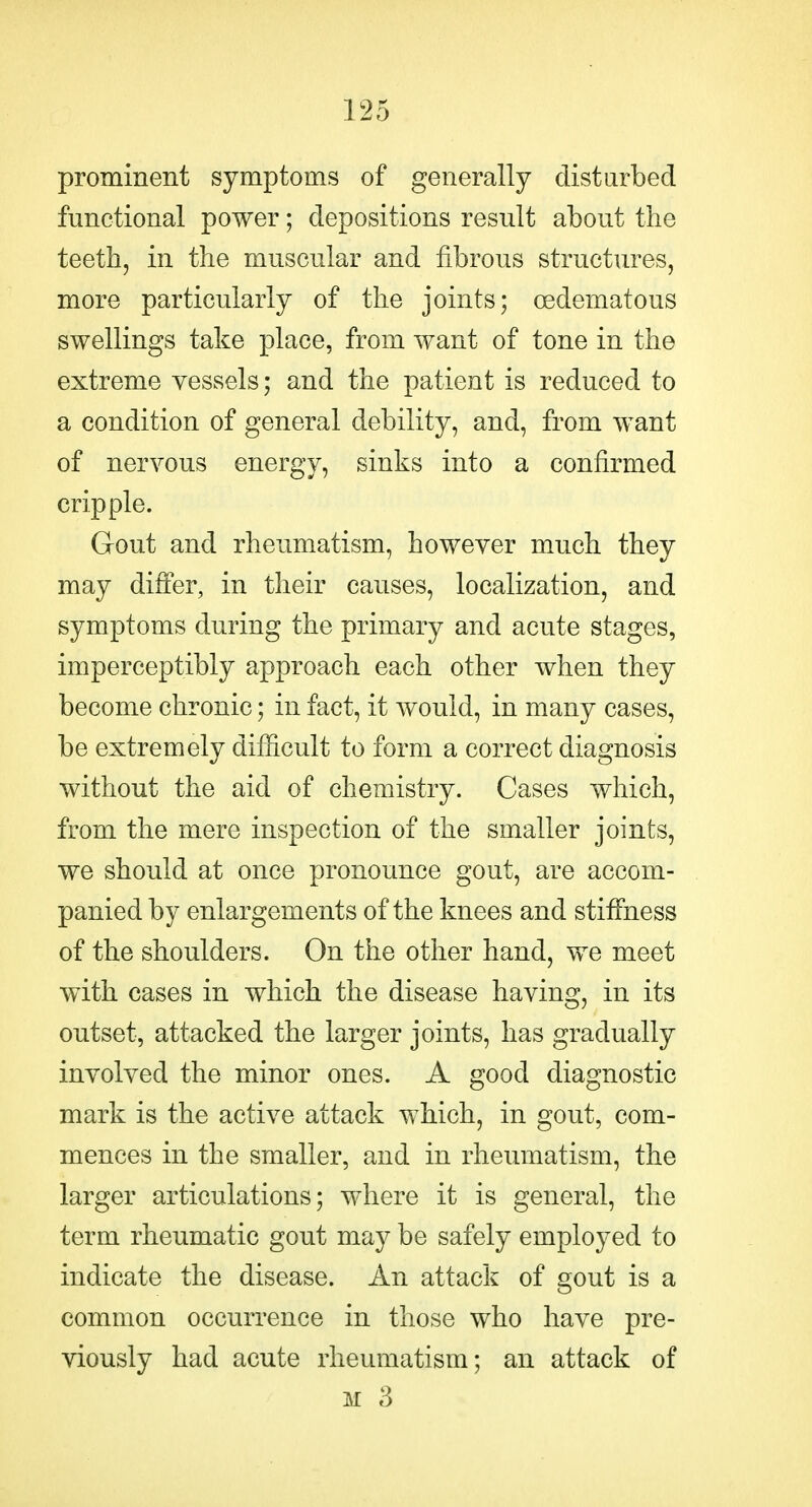 prominent symptoms of generally distarbed functional power; depositions result about the teeth, in the muscular and fibrous structures, more particularly of the joints; oedematous swellings take place, from want of tone in the extreme vessels; and the patient is reduced to a condition of general debility, and, from want of nervous energy, sinks into a confirmed cripple. Gout and rheumatism, however much they may differ, in their causes, localization, and symptoms during the primary and acute stages, imperceptibly approach each other when they become chronic; in fact, it would, in many cases, be extremely difficult to form a correct diagnosis without the aid of chemistry. Cases which, from the mere inspection of the smaller joints, we should at once pronounce gout, are accom- panied by enlargements of the knees and stiffness of the shoulders. On the other hand, we meet with cases in which the disease having, in its outset, attacked the larger joints, has gradually involved the minor ones. A good diagnostic mark is the active attack which, in gout, com- mences in the smaller, and in rheumatism, the larger articulations; where it is general, the term rheumatic gout ma}^ be safely employed to indicate the disease. An attack of gout is a common occurrence in those who have pre- viously had acute rheumatism; an attack of M 3