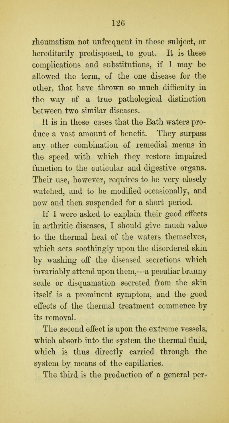 rheumatism not unfrequent in those subject, or hereditarily predisposed, to gout. It is these complications and substitutions, if I may be allowed the term, of the one disease for the other, that have thrown so much difficulty in the way of a true pathological distinction between two similar diseases. It is in these cases that the Bath waters pro- duce a vast amount of benefit. They surpass any other combination of remedial means in the speed with which they restore impaired function to the cuticular and digestiye organs. Their use, however, requires to be very closely watched, and to be modified occasionally, and now and then suspended for a short period. If I were asked to explain their good effects in arthritic diseases, I should give much value to the thermal heat of the waters themselves, which acts soothingly upon the disordered skin by washing off the diseased secretions which invariably attend upon them,—a peculiar branny scale or disquamation secreted from the skin itself is a prominent symptom, and the good effects of the thermal treatment commence by its removal. The second effect is upon the extreme vessels, which absorb into the system the thermal fluid, which is thus directly carried through the system by means of the capillaries. The third is the production of a general per-