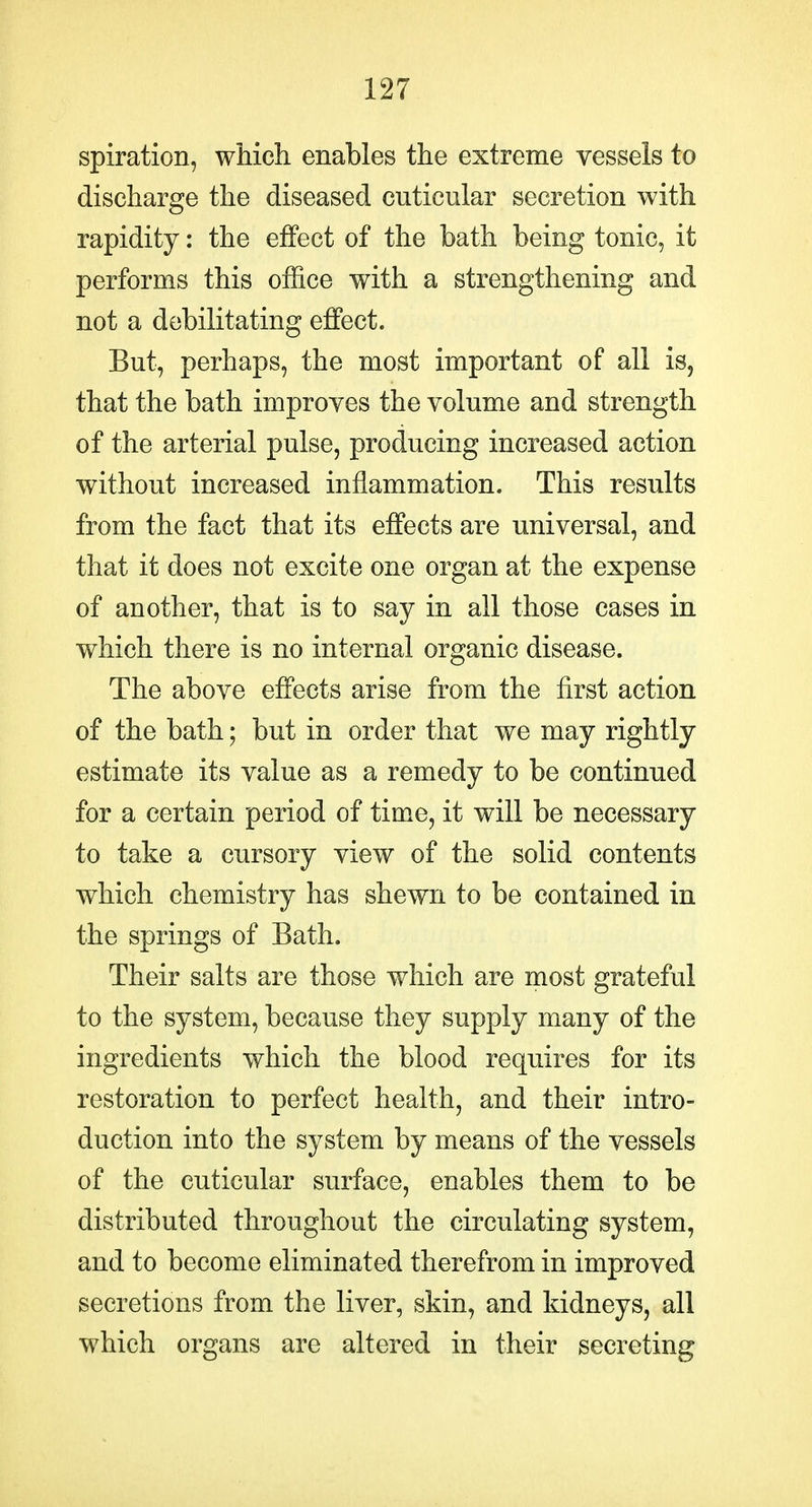 spiration, which enables the extreme vessels to discharge the diseased cuticular secretion with rapidity: the effect of the bath being tonic, it performs this office with a strengthening and not a debilitating effect. But, perhaps, the most important of all is, that the bath improyes the volume and strength of the arterial pulse, producing increased action without increased inflammation. This results from the fact that its effects are universal, and that it does not excite one organ at the expense of another, that is to say in all those cases in which there is no internal organic disease. The above effects arise from the first action of the bath; but in order that we may rightly estimate its value as a remedy to be continued for a certain period of time, it will be necessary to take a cursory view of the solid contents which chemistry has shewn to be contained in the springs of Bath. Their salts are those which are most grateful to the system, because they supply many of the ingredients which the blood requires for its restoration to perfect health, and their intro- duction into the system by means of the vessels of the cuticular surface, enables them to be distributed throughout the circulating system, and to become eliminated therefrom in improved secretions from the liver, skin, and kidneys, all which organs are altered in their secreting