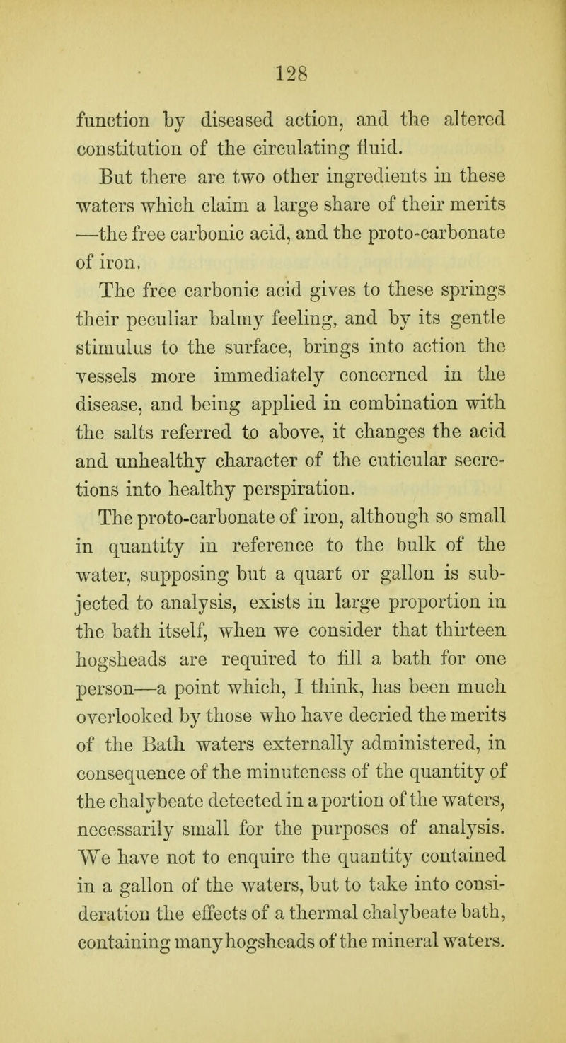 function by diseased action, and the altered constitution of the circulating fluid. But there are two other ingredients in these waters which claim a large share of their merits —the free carbonic acid, and the proto-carbonate of iron. The free carbonic acid gives to these springs their peculiar balmy feeling, and by its gentle stimulus to the surface, brings into action the vessels more immediately concerned in the disease, and being applied in combination with the salts referred to above, it changes the acid and unhealthy character of the cuticular secre- tions into healthy perspiration. The proto-carbonate of iron, although so small in quantity in reference to the bulk of the water, supposing but a quart or gallon is sub- jected to analysis, exists in large proportion in the bath itself, when we consider that thirteen hogsheads are required to fill a bath for one person—a point which, I think, has been much overlooked by those who have decried the merits of the Bath waters externally administered, in consequence of the minuteness of the quantity of the chalybeate detected in a portion of the waters, necessarily small for the purposes of analysis. We have not to enquire the quantity contained in a gallon of the waters, but to take into consi- deration the effects of a thermal chalybeate bath, containing many hogsheads of the mineral waters.