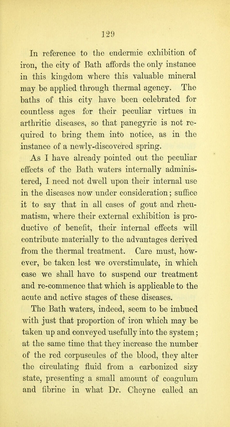 In reference to the endermic exhibition of iron, the city of Bath affords the only instance in this kingdom where this valuable mineral may be applied through thermal agency. The baths of this city have been celebrated for countless ages for their pecidiar virtues in arthritic diseases, so that panegyric is not re- quired to bring them into notice, as in the instance of a newly-discovered spring. As I have already pointed out the peculiar effects of the Bath waters internally adminis- tered, I need not dwell upon their internal use in the diseases now under consideration; suffice it to say that in all cases of gout and rheu- matism, where their external exhibition is pro- ductive of benefit, their internal effects will contribute materially to the advantages derived from the thermal treatment. Care must, how- ever, be taken lest we overstimulate, in which case we shall have to suspend our treatment and re-commence that which is applicable to the acute and active stages of these diseases. The Bath waters, indeed, seem to be imbued with just that proportion of iron which may be taken up and conveyed usefully into the system; at the same time that they increase the number of the red corpuseules of the blood, they alter the circulating fluid from a carbonized sizy state, presenting a small amount of coagulum and fibrine in what Dr. Chsyne called an