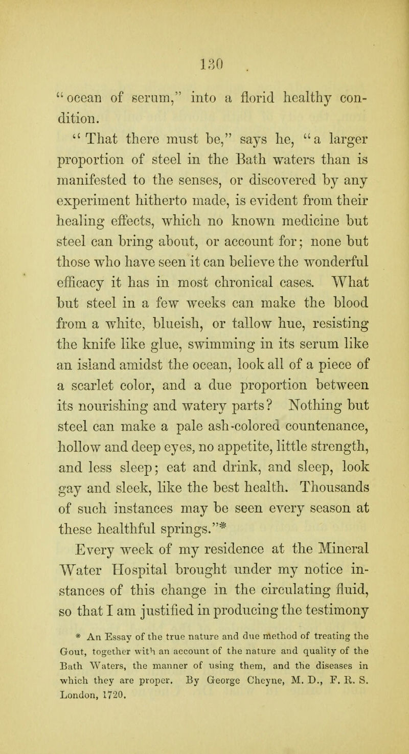 180 ocean of serum, into a florid healthy con- dition. That there must be, says he, a larger proportion of steel in the Bath waters than is manifested to the senses, or discovered by any experiment hitherto made, is evident from their healing effects, which no known medicine but steel can bring about, or account for; none but those who have seen it can believe the wonderful efficacy it has in most chronical cases. What but steel in a few weeks can make the blood from a white, blueish, or tallow hue, resisting the knife like glue, swimming in its serum like an island amidst the ocean, look all of a piece of a scarlet color, and a due proportion between its nourishing and watery parts ? Nothing but steel can make a pale ash-colored countenance, hollow and deep eyes, no appetite, little strength, and less sleep; eat and drink, and sleep, look gay and sleek, like the best health. Thousands of such instances may be seen every season at these healthful springs.* Every week of my residence at the Mineral Water Hospital brought under my notice in- stances of this change in the circulating fluid, so that I am justified in producing the testimony * An Essay of the true nature and due nlethod of treating the Gout, together with an account of the nature and quality of the Bath Waters, the manner of using them, and the diseases in ■which they are proper. By George Cheyne, M. D., F. R. S. London, 1720.