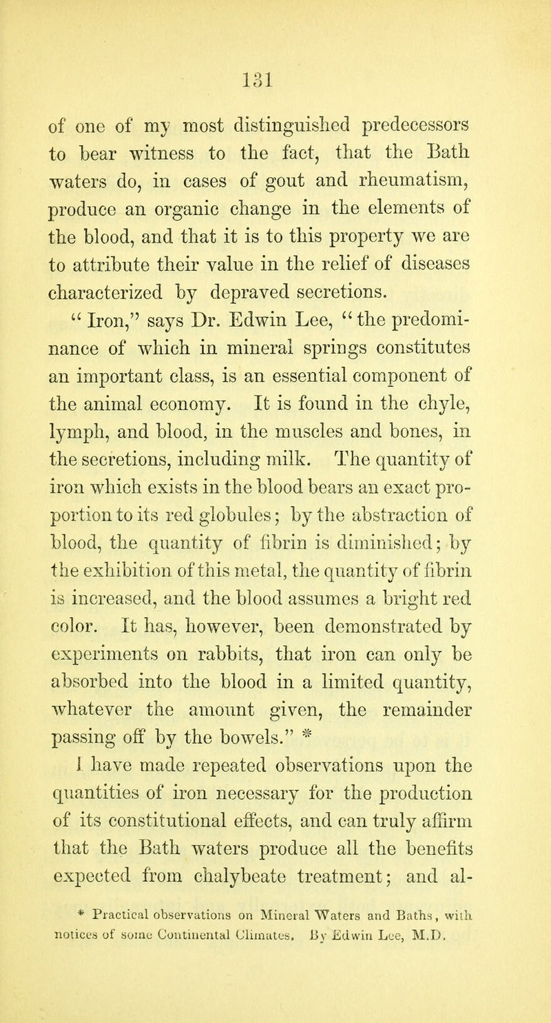 of one of my most distinguished predecessors to bear witness to the fact, that the Bath waters do, in cases of gout and rheumatism, produce an organic change in the elements of the blood, and that it is to this property we are to attribute their value in the relief of diseases characterized by depraved secretions.  Iron, says Dr. Edwin Lee, 'Hhe predomi- nance of which in mineral springs constitutes an important class, is an essential component of the animal economy. It is found in the chyle, lymph, and blood, in the muscles and bones, in the secretions, including milk. The quantity of iron which exists in the blood bears an exact pro- portion to its red globules; by the abstraction of blood, the quantity of fibrin is diminished; by the exhibition of this metal, the quantity of fibrin is increased, and the blood assumes a bright red color. It has, however, been demonstrated by experiments on rabbits, that iron can only be absorbed into the blood in a limited quantity, whatever the amount given, the remainder passing off by the bowels. * 1 have made repeated observations upon the quantities of iron necessary for the production of its constitutional effects, and can truly afhrm that the Bath waters produce all the benefits expected from chalybeate treatment; and al- * Practical observations on Mineral Waters and Baths, with notices of some Continental Climates. By Edwin Lee, M.D.