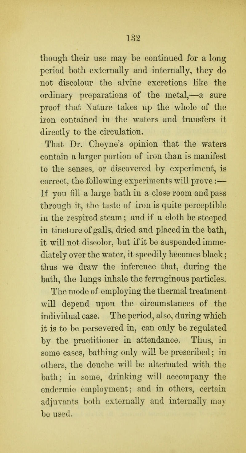 though their use may be continued for a long period both externally and internally, they do not discolour the alvine excretions like the ordinary preparations of the metal,—a sure proof that Nature takes up the whole of the iron contained in the waters and transfers it directly to the circulation. That Dr. Cheyne's opinion that the waters contain a larger portion of iron than is manifest to the senses, or discovered by experiment, is correct, the following experiments will prove:— If you fill a large bath in a close room and pass through it, the taste of iron is quite perceptible in the respired steam; and if a cloth be steeped in tincture of galls, dried and placed in the bath, it will not discolor, but if it be suspended imme- diately over the water, it speedily becomes black; thus we draw the inference that, during the bath, the lungs inhale the ferruginous particles. The mode of employing the thermal treatment will depend upon the circumstances of the individual case. The period, also, during which it is to be persevered in, can only be regulated by the practitioner in attendance. Thus, in some cases, bathing only will be prescribed; in others, the douche will be alternated with the bath; in some, drinking will accompany the endermic employment; and in others, certain adjuvants both externally and internally may bo used.